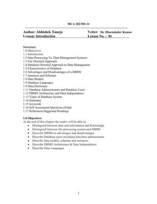 MCA 202/MS 11
Author: Abhishek Taneja Vetter: Sh. Dharminder Kumar
Lesson: Introduction Lesson No. : 01
Structure
1.0 Objectives
1.1 Introduction
1.2 Data Processing Vs. Data Management Systems
1.3 File Oriented Approach
1.4 Database Oriented Approach to Data Management
1.5 Characteristics of Database
1.6 Advantages and Disadvantages of a DBMS
1.7 Instances and Schemas
1.8 Data Models
1.9 Database Languages
1.9 Data Dictionary
1.11 Database Administrators and Database Users
1.12 DBMS Architecture and Data Independence
1.13 Types of Database System
1.14 Summary
1.15 keywords
1.16 Self Assessment Questions (SAQ)
1.17 References/Suggested Readings
1.0 Objectives
At the end of this chapter the reader will be able to:
• Distinguish between data and information and Knowledge
• Distinguish between file processing system and DBMS
• Describe DBMS its advantages and disadvantages
• Describe Database users including data base administrator
• Describe data models, schemas and instances.
• Describe DBMS Architecture & Data Independence
• Describe Data Languages
1
 