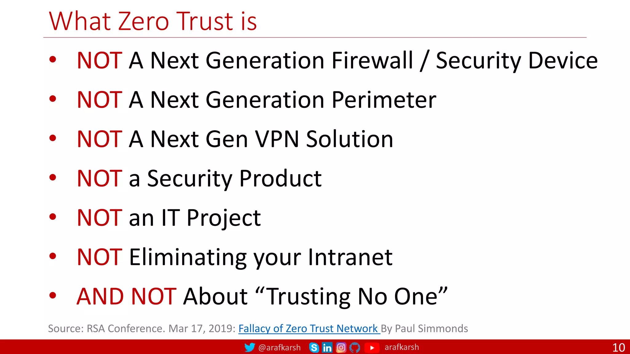 @arafkarsh arafkarsh
What Zero Trust is
10
Source: RSA Conference. Mar 17, 2019: Fallacy of Zero Trust Network By Paul Simmonds
• NOT A Next Generation Firewall / Security Device
• NOT A Next Generation Perimeter
• NOT A Next Gen VPN Solution
• NOT a Security Product
• NOT an IT Project
• NOT Eliminating your Intranet
• AND NOT About “Trusting No One”
 
