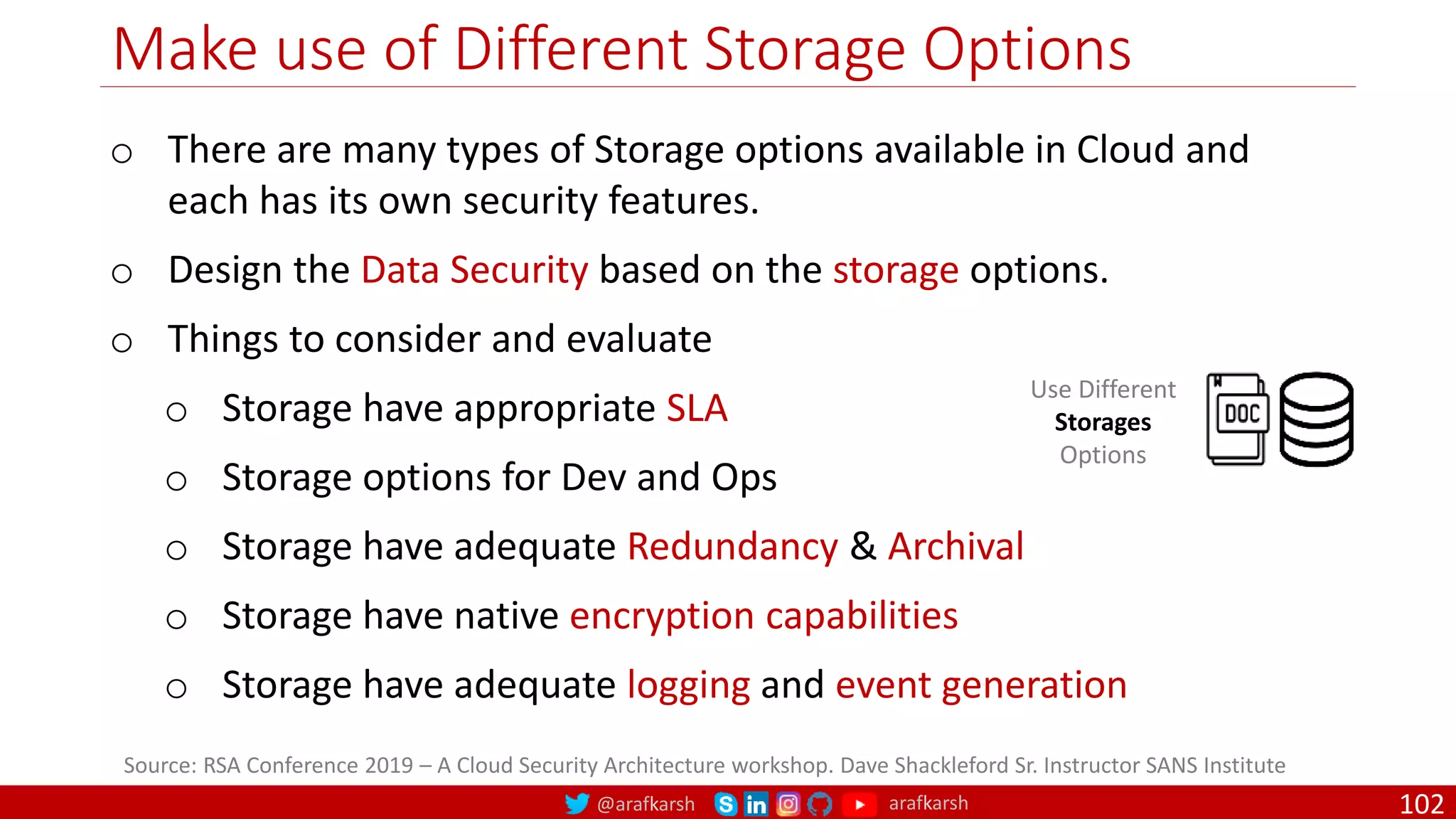 @arafkarsh arafkarsh
Make use of Different Storage Options
102
Source: RSA Conference 2019 – A Cloud Security Architecture workshop. Dave Shackleford Sr. Instructor SANS Institute
Use Different
Storages
Options
o There are many types of Storage options available in Cloud and
each has its own security features.
o Design the Data Security based on the storage options.
o Things to consider and evaluate
o Storage have appropriate SLA
o Storage options for Dev and Ops
o Storage have adequate Redundancy & Archival
o Storage have native encryption capabilities
o Storage have adequate logging and event generation
 