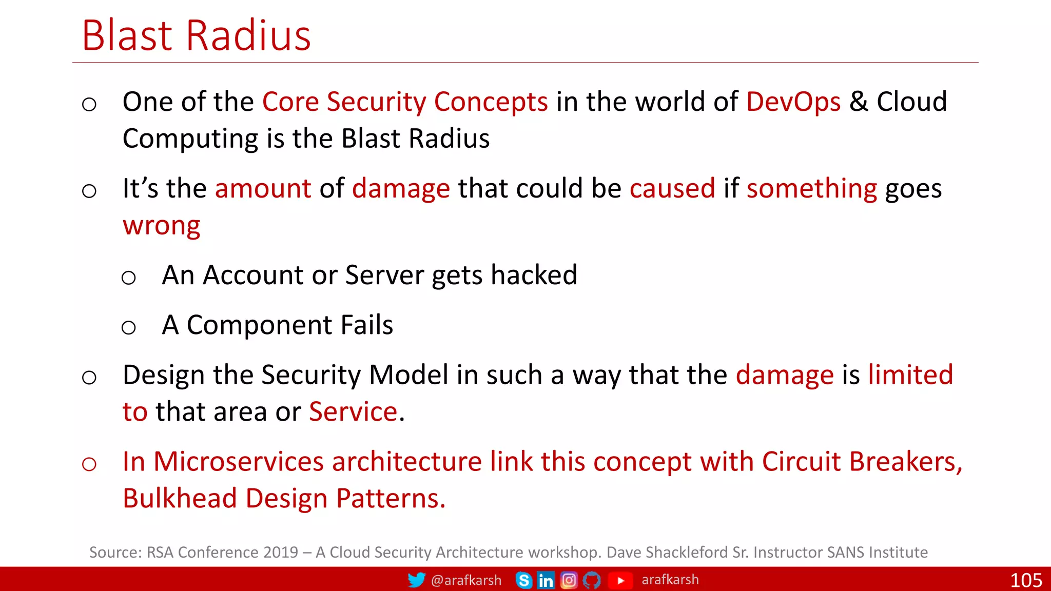 @arafkarsh arafkarsh
Blast Radius
105
Source: RSA Conference 2019 – A Cloud Security Architecture workshop. Dave Shackleford Sr. Instructor SANS Institute
o One of the Core Security Concepts in the world of DevOps & Cloud
Computing is the Blast Radius
o It’s the amount of damage that could be caused if something goes
wrong
o An Account or Server gets hacked
o A Component Fails
o Design the Security Model in such a way that the damage is limited
to that area or Service.
o In Microservices architecture link this concept with Circuit Breakers,
Bulkhead Design Patterns.
 