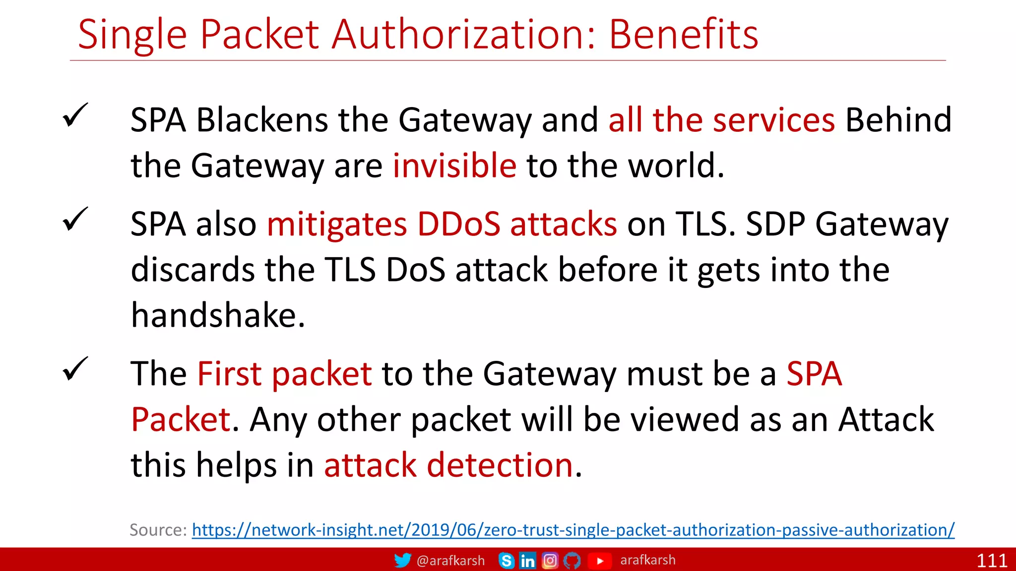 @arafkarsh arafkarsh
Single Packet Authorization: Benefits
111
 SPA Blackens the Gateway and all the services Behind
the Gateway are invisible to the world.
 SPA also mitigates DDoS attacks on TLS. SDP Gateway
discards the TLS DoS attack before it gets into the
handshake.
 The First packet to the Gateway must be a SPA
Packet. Any other packet will be viewed as an Attack
this helps in attack detection.
Source: https://network-insight.net/2019/06/zero-trust-single-packet-authorization-passive-authorization/
 