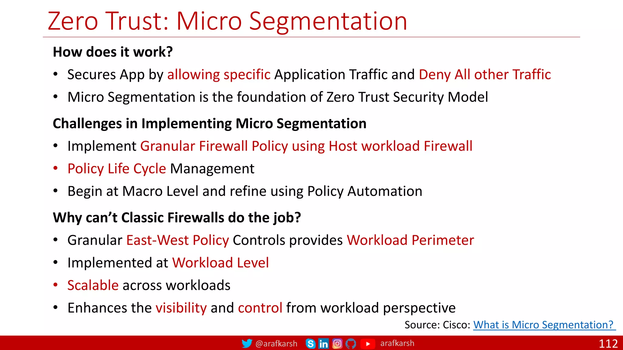@arafkarsh arafkarsh
Zero Trust: Micro Segmentation
112
Source: Cisco: What is Micro Segmentation?
How does it work?
• Secures App by allowing specific Application Traffic and Deny All other Traffic
• Micro Segmentation is the foundation of Zero Trust Security Model
Challenges in Implementing Micro Segmentation
• Implement Granular Firewall Policy using Host workload Firewall
• Policy Life Cycle Management
• Begin at Macro Level and refine using Policy Automation
Why can’t Classic Firewalls do the job?
• Granular East-West Policy Controls provides Workload Perimeter
• Implemented at Workload Level
• Scalable across workloads
• Enhances the visibility and control from workload perspective
 