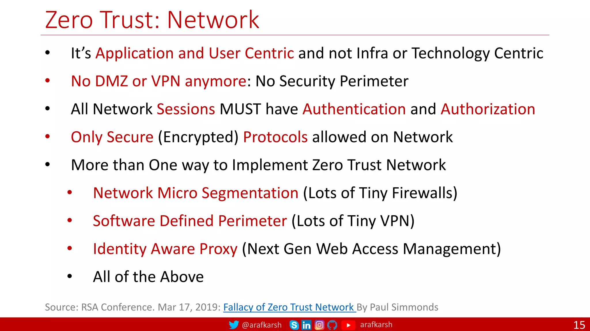 @arafkarsh arafkarsh
Zero Trust: Network
15
• It’s Application and User Centric and not Infra or Technology Centric
• No DMZ or VPN anymore: No Security Perimeter
• All Network Sessions MUST have Authentication and Authorization
• Only Secure (Encrypted) Protocols allowed on Network
• More than One way to Implement Zero Trust Network
• Network Micro Segmentation (Lots of Tiny Firewalls)
• Software Defined Perimeter (Lots of Tiny VPN)
• Identity Aware Proxy (Next Gen Web Access Management)
• All of the Above
Source: RSA Conference. Mar 17, 2019: Fallacy of Zero Trust Network By Paul Simmonds
 
