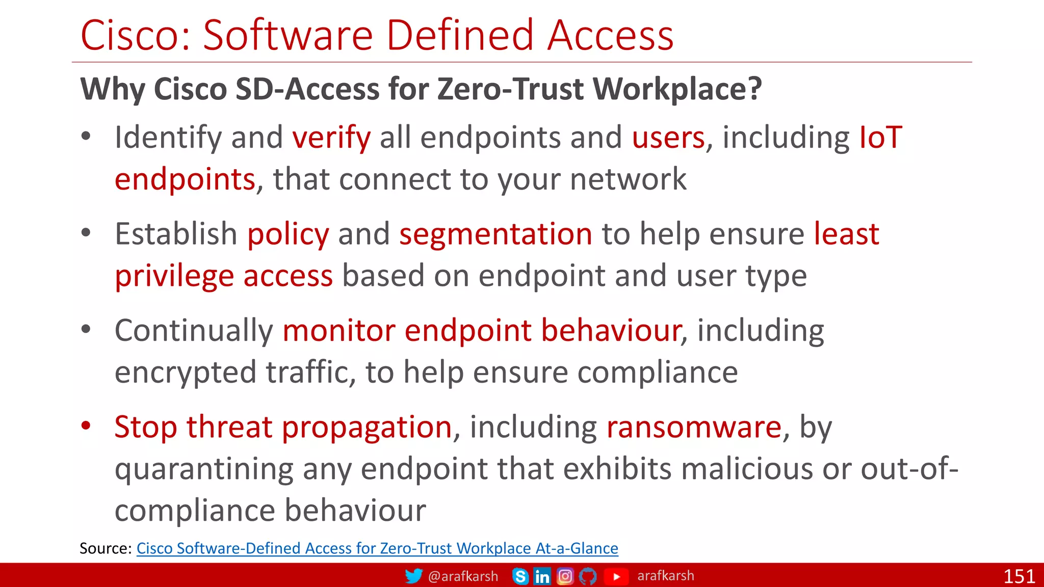 @arafkarsh arafkarsh
Cisco: Software Defined Access
151
Why Cisco SD-Access for Zero-Trust Workplace?
• Identify and verify all endpoints and users, including IoT
endpoints, that connect to your network
• Establish policy and segmentation to help ensure least
privilege access based on endpoint and user type
• Continually monitor endpoint behaviour, including
encrypted traffic, to help ensure compliance
• Stop threat propagation, including ransomware, by
quarantining any endpoint that exhibits malicious or out-of-
compliance behaviour
Source: Cisco Software-Defined Access for Zero-Trust Workplace At-a-Glance
 