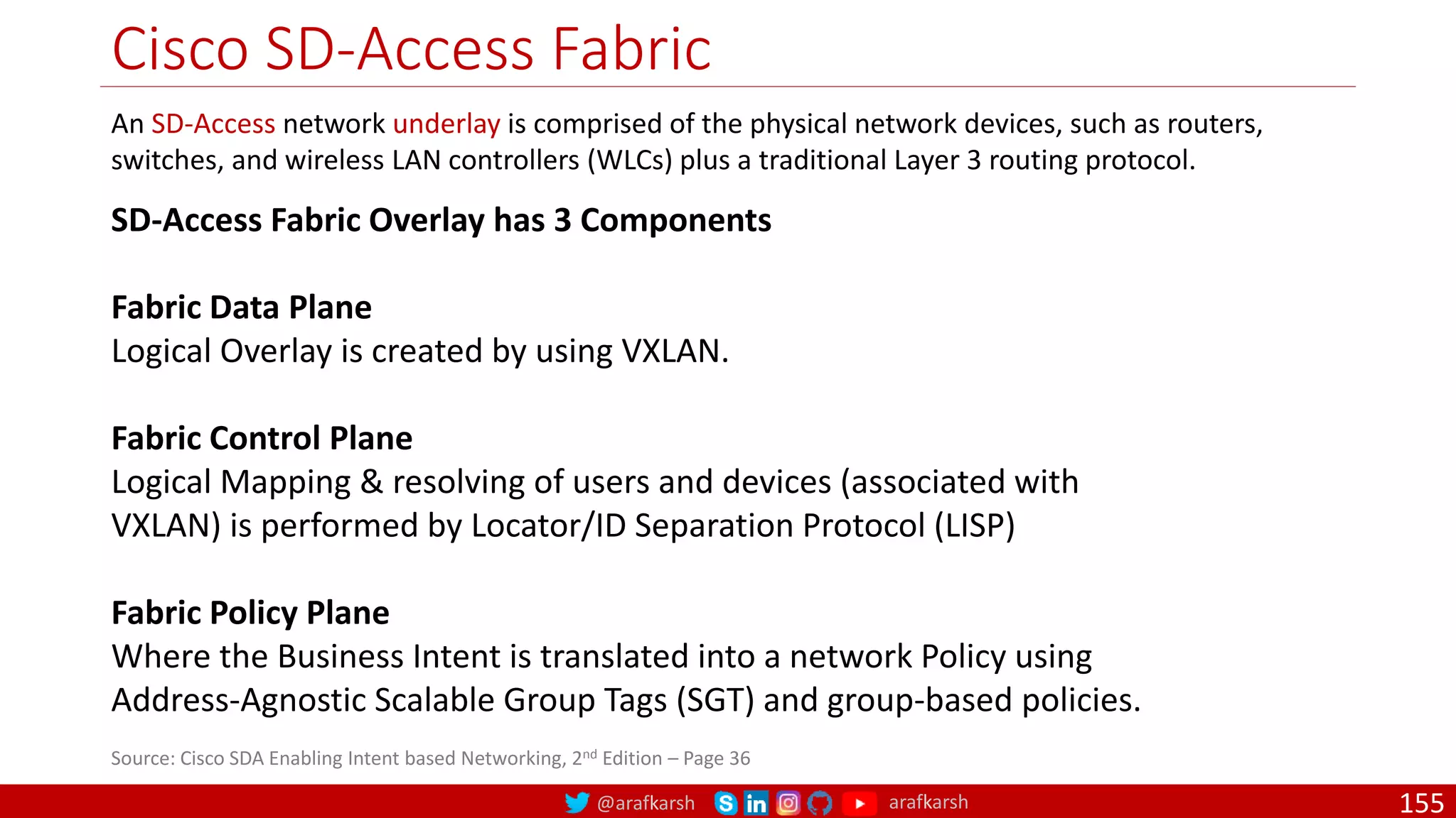 @arafkarsh arafkarsh
Cisco SD-Access Fabric
155
An SD-Access network underlay is comprised of the physical network devices, such as routers,
switches, and wireless LAN controllers (WLCs) plus a traditional Layer 3 routing protocol.
SD-Access Fabric Overlay has 3 Components
Fabric Data Plane
Logical Overlay is created by using VXLAN.
Fabric Control Plane
Logical Mapping & resolving of users and devices (associated with
VXLAN) is performed by Locator/ID Separation Protocol (LISP)
Fabric Policy Plane
Where the Business Intent is translated into a network Policy using
Address-Agnostic Scalable Group Tags (SGT) and group-based policies.
Source: Cisco SDA Enabling Intent based Networking, 2nd Edition – Page 36
 