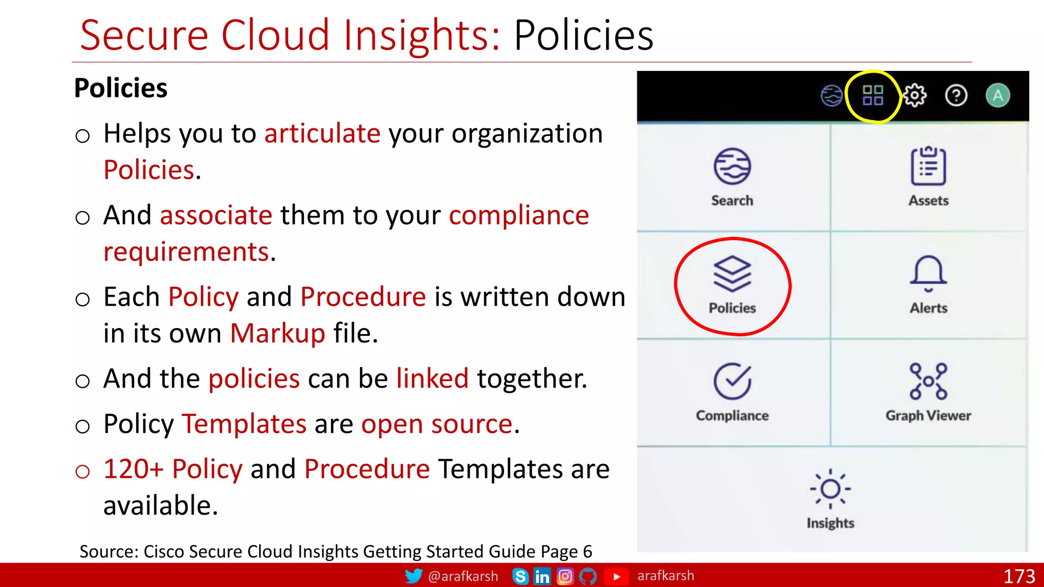 @arafkarsh arafkarsh
Secure Cloud Insights: Policies
173
Source: Cisco Secure Cloud Insights Getting Started Guide Page 6
Policies
o Helps you to articulate your organization
Policies.
o And associate them to your compliance
requirements.
o Each Policy and Procedure is written down
in its own Markup file.
o And the policies can be linked together.
o Policy Templates are open source.
o 120+ Policy and Procedure Templates are
available.
 