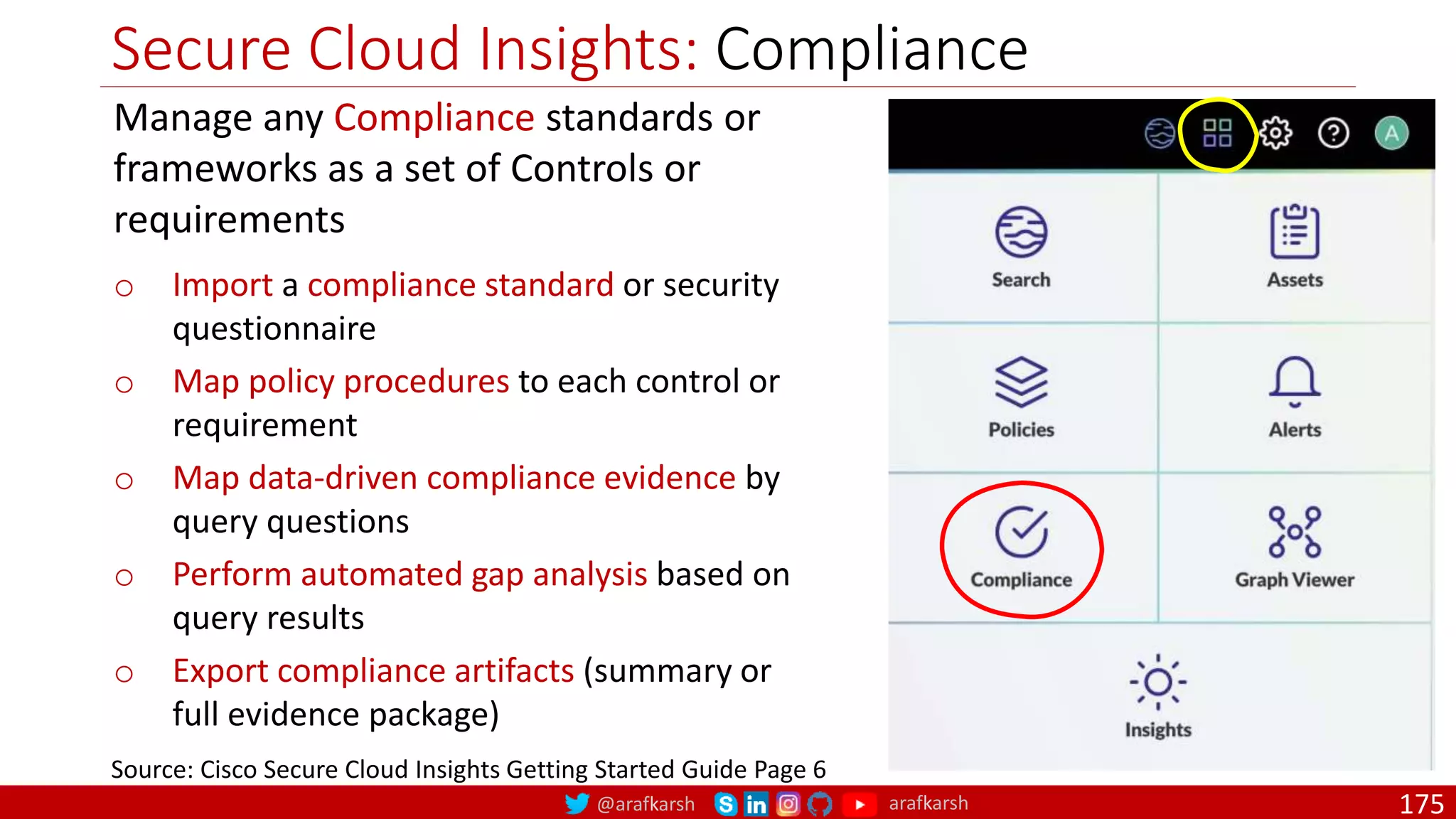 @arafkarsh arafkarsh
Secure Cloud Insights: Compliance
175
Source: Cisco Secure Cloud Insights Getting Started Guide Page 6
Manage any Compliance standards or
frameworks as a set of Controls or
requirements
o Import a compliance standard or security
questionnaire
o Map policy procedures to each control or
requirement
o Map data-driven compliance evidence by
query questions
o Perform automated gap analysis based on
query results
o Export compliance artifacts (summary or
full evidence package)
 