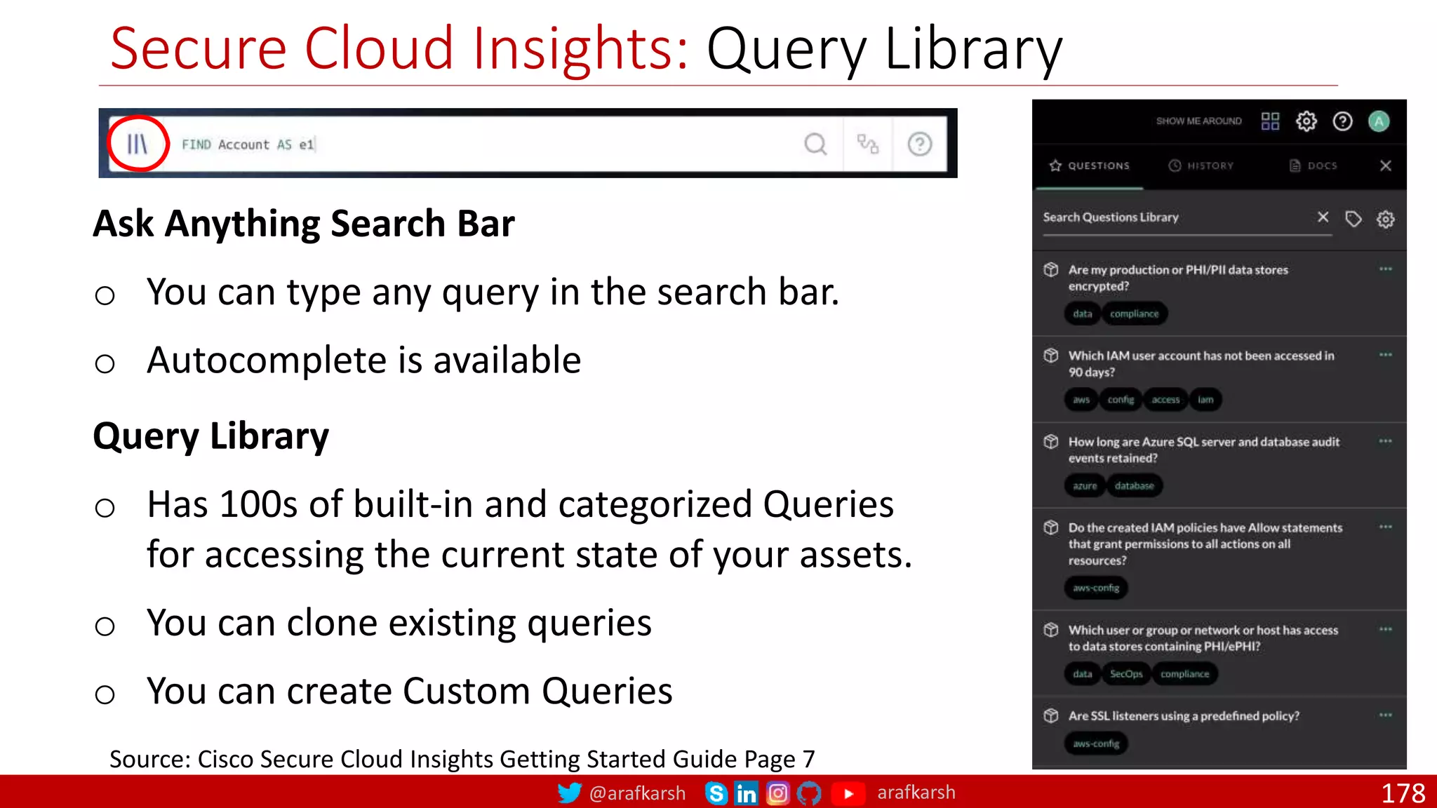 @arafkarsh arafkarsh
Secure Cloud Insights: Query Library
178
Source: Cisco Secure Cloud Insights Getting Started Guide Page 7
Query Library
o Has 100s of built-in and categorized Queries
for accessing the current state of your assets.
o You can clone existing queries
o You can create Custom Queries
Ask Anything Search Bar
o You can type any query in the search bar.
o Autocomplete is available
 