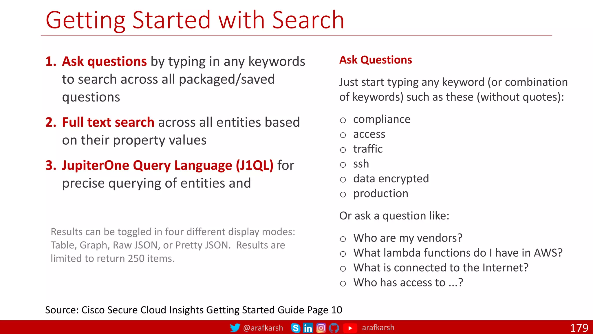 @arafkarsh arafkarsh
Getting Started with Search
179
1. Ask questions by typing in any keywords
to search across all packaged/saved
questions
2. Full text search across all entities based
on their property values
3. JupiterOne Query Language (J1QL) for
precise querying of entities and
Source: Cisco Secure Cloud Insights Getting Started Guide Page 10
Results can be toggled in four different display modes:
Table, Graph, Raw JSON, or Pretty JSON. Results are
limited to return 250 items.
Ask Questions
Just start typing any keyword (or combination
of keywords) such as these (without quotes):
o compliance
o access
o traffic
o ssh
o data encrypted
o production
Or ask a question like:
o Who are my vendors?
o What lambda functions do I have in AWS?
o What is connected to the Internet?
o Who has access to ...?
 