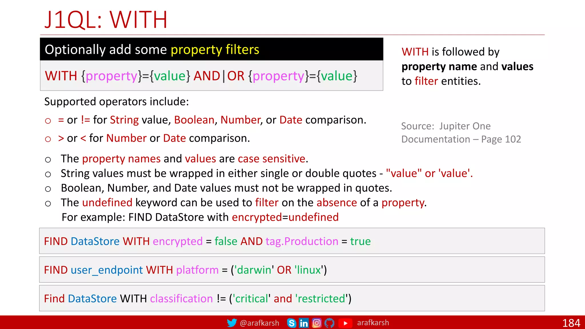 @arafkarsh arafkarsh
J1QL: WITH
184
WITH is followed by
property name and values
to filter entities.
Source: Jupiter One
Documentation – Page 102
WITH {property}={value} AND|OR {property}={value}
Optionally add some property filters
Supported operators include:
o = or != for String value, Boolean, Number, or Date comparison.
o > or < for Number or Date comparison.
o The property names and values are case sensitive.
o String values must be wrapped in either single or double quotes - "value" or 'value'.
o Boolean, Number, and Date values must not be wrapped in quotes.
o The undefined keyword can be used to filter on the absence of a property.
For example: FIND DataStore with encrypted=undefined
FIND DataStore WITH encrypted = false AND tag.Production = true
FIND user_endpoint WITH platform = ('darwin' OR 'linux')
Find DataStore WITH classification != ('critical' and 'restricted')
 