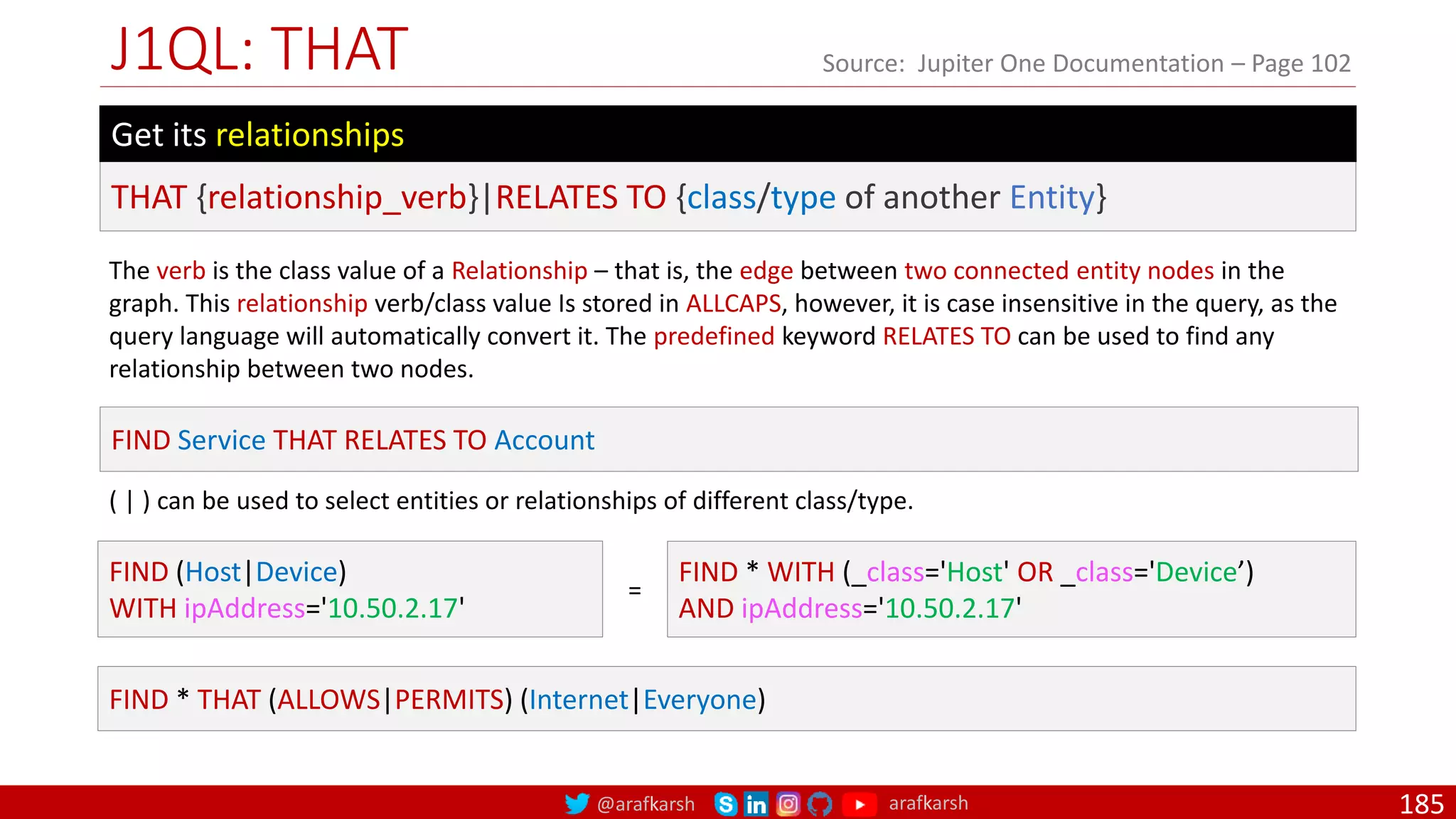 @arafkarsh arafkarsh
J1QL: THAT
185
Source: Jupiter One Documentation – Page 102
The verb is the class value of a Relationship – that is, the edge between two connected entity nodes in the
graph. This relationship verb/class value Is stored in ALLCAPS, however, it is case insensitive in the query, as the
query language will automatically convert it. The predefined keyword RELATES TO can be used to find any
relationship between two nodes.
FIND Service THAT RELATES TO Account
FIND (Host|Device)
WITH ipAddress='10.50.2.17'
FIND * WITH (_class='Host' OR _class='Device’)
AND ipAddress='10.50.2.17'
THAT {relationship_verb}|RELATES TO {class/type of another Entity}
Get its relationships
( | ) can be used to select entities or relationships of different class/type.
=
FIND * THAT (ALLOWS|PERMITS) (Internet|Everyone)
 