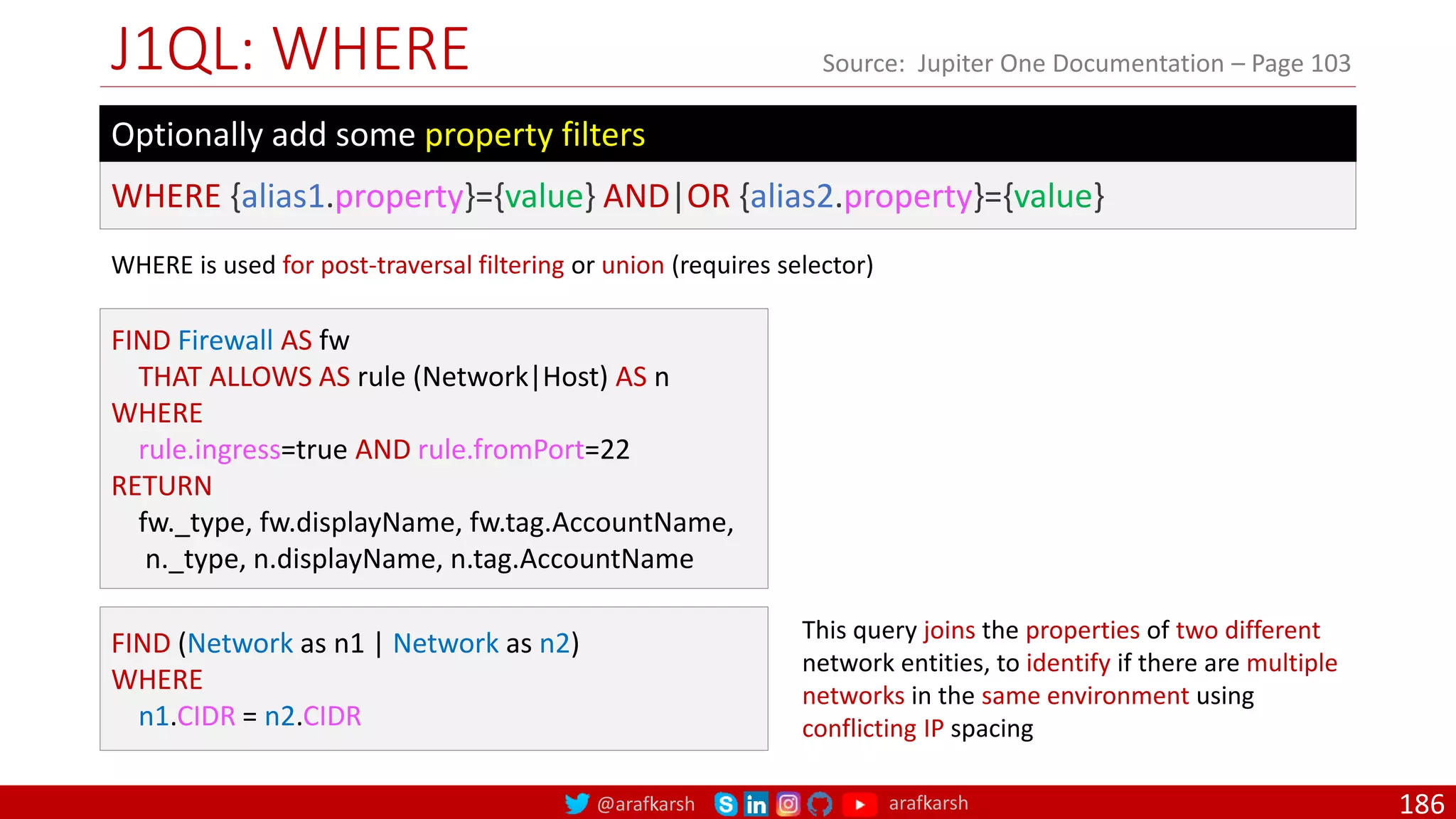 @arafkarsh arafkarsh
J1QL: WHERE
186
Source: Jupiter One Documentation – Page 103
WHERE {alias1.property}={value} AND|OR {alias2.property}={value}
Optionally add some property filters
FIND Firewall AS fw
THAT ALLOWS AS rule (Network|Host) AS n
WHERE
rule.ingress=true AND rule.fromPort=22
RETURN
fw._type, fw.displayName, fw.tag.AccountName,
n._type, n.displayName, n.tag.AccountName
FIND (Network as n1 | Network as n2)
WHERE
n1.CIDR = n2.CIDR
This query joins the properties of two different
network entities, to identify if there are multiple
networks in the same environment using
conflicting IP spacing
WHERE is used for post-traversal filtering or union (requires selector)
 