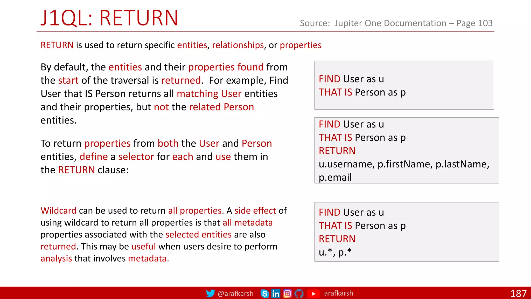 @arafkarsh arafkarsh
J1QL: RETURN
187
Source: Jupiter One Documentation – Page 103
FIND User as u
THAT IS Person as p
RETURN
u.username, p.firstName, p.lastName,
p.email
FIND User as u
THAT IS Person as p
RETURN is used to return specific entities, relationships, or properties
By default, the entities and their properties found from
the start of the traversal is returned. For example, Find
User that IS Person returns all matching User entities
and their properties, but not the related Person
entities.
To return properties from both the User and Person
entities, define a selector for each and use them in
the RETURN clause:
FIND User as u
THAT IS Person as p
RETURN
u.*, p.*
Wildcard can be used to return all properties. A side effect of
using wildcard to return all properties is that all metadata
properties associated with the selected entities are also
returned. This may be useful when users desire to perform
analysis that involves metadata.
 