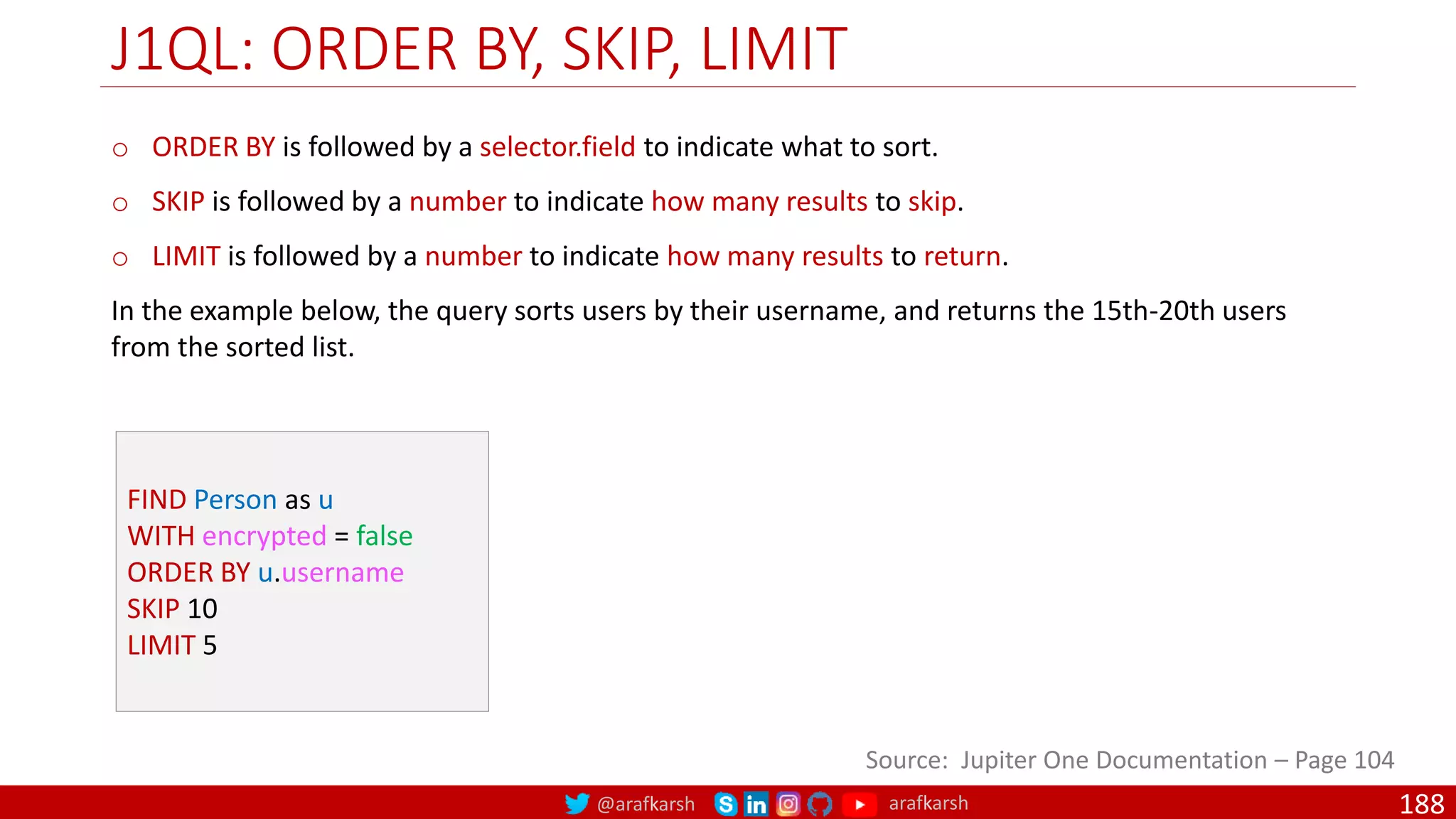 @arafkarsh arafkarsh
J1QL: ORDER BY, SKIP, LIMIT
188
Source: Jupiter One Documentation – Page 104
FIND Person as u
WITH encrypted = false
ORDER BY u.username
SKIP 10
LIMIT 5
o ORDER BY is followed by a selector.field to indicate what to sort.
o SKIP is followed by a number to indicate how many results to skip.
o LIMIT is followed by a number to indicate how many results to return.
In the example below, the query sorts users by their username, and returns the 15th-20th users
from the sorted list.
 