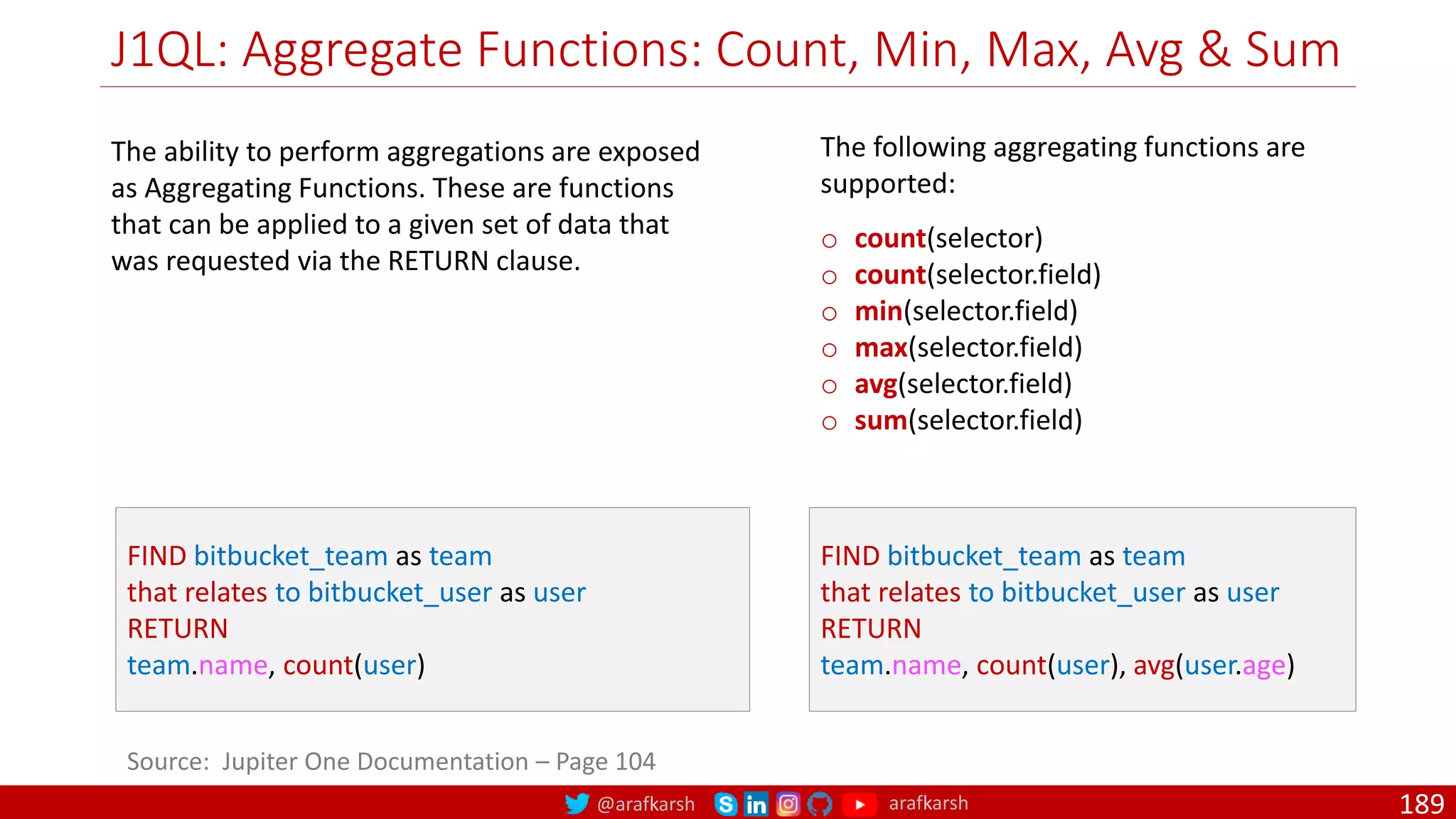 @arafkarsh arafkarsh
J1QL: Aggregate Functions: Count, Min, Max, Avg & Sum
189
Source: Jupiter One Documentation – Page 104
FIND bitbucket_team as team
that relates to bitbucket_user as user
RETURN
team.name, count(user)
The following aggregating functions are
supported:
o count(selector)
o count(selector.field)
o min(selector.field)
o max(selector.field)
o avg(selector.field)
o sum(selector.field)
FIND bitbucket_team as team
that relates to bitbucket_user as user
RETURN
team.name, count(user), avg(user.age)
The ability to perform aggregations are exposed
as Aggregating Functions. These are functions
that can be applied to a given set of data that
was requested via the RETURN clause.
 