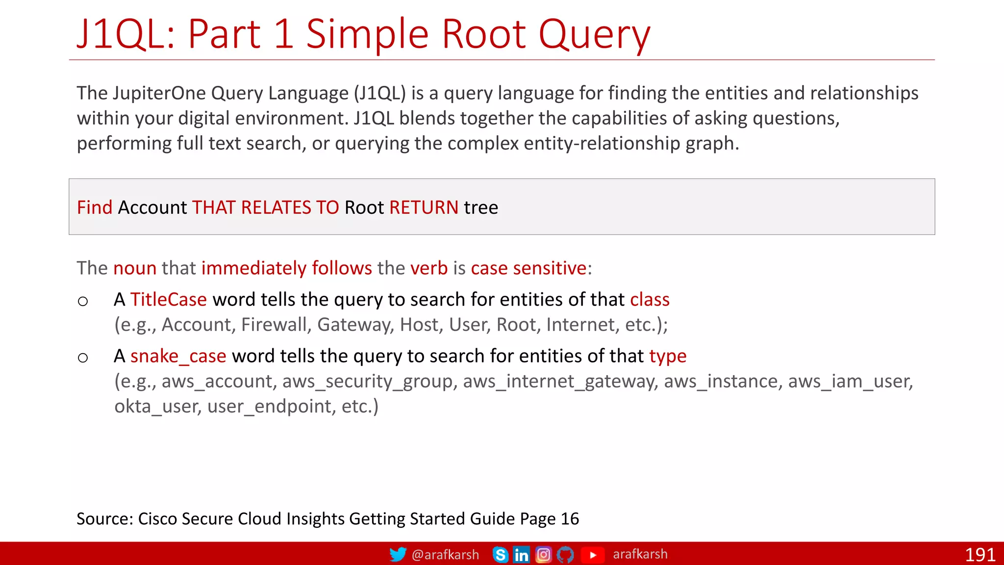 @arafkarsh arafkarsh
J1QL: Part 1 Simple Root Query
191
The JupiterOne Query Language (J1QL) is a query language for finding the entities and relationships
within your digital environment. J1QL blends together the capabilities of asking questions,
performing full text search, or querying the complex entity-relationship graph.
Source: Cisco Secure Cloud Insights Getting Started Guide Page 16
Find Account THAT RELATES TO Root RETURN tree
The noun that immediately follows the verb is case sensitive:
o A TitleCase word tells the query to search for entities of that class
(e.g., Account, Firewall, Gateway, Host, User, Root, Internet, etc.);
o A snake_case word tells the query to search for entities of that type
(e.g., aws_account, aws_security_group, aws_internet_gateway, aws_instance, aws_iam_user,
okta_user, user_endpoint, etc.)
 