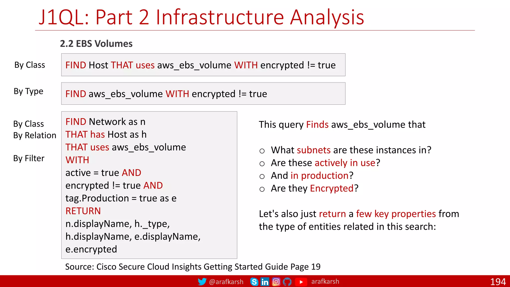 @arafkarsh arafkarsh
J1QL: Part 2 Infrastructure Analysis
194
2.2 EBS Volumes
Source: Cisco Secure Cloud Insights Getting Started Guide Page 19
FIND Host THAT uses aws_ebs_volume WITH encrypted != true
FIND aws_ebs_volume WITH encrypted != true
By Class
By Type
FIND Network as n
THAT has Host as h
THAT uses aws_ebs_volume
WITH
active = true AND
encrypted != true AND
tag.Production = true as e
RETURN
n.displayName, h._type,
h.displayName, e.displayName,
e.encrypted
By Class
By Relation
By Filter
This query Finds aws_ebs_volume that
o What subnets are these instances in?
o Are these actively in use?
o And in production?
o Are they Encrypted?
Let's also just return a few key properties from
the type of entities related in this search:
 