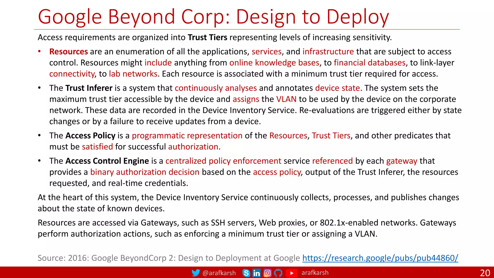 @arafkarsh arafkarsh
Google Beyond Corp: Design to Deploy
20
Source: 2016: Google BeyondCorp 2: Design to Deployment at Google https://research.google/pubs/pub44860/
Access requirements are organized into Trust Tiers representing levels of increasing sensitivity.
• Resources are an enumeration of all the applications, services, and infrastructure that are subject to access
control. Resources might include anything from online knowledge bases, to financial databases, to link-layer
connectivity, to lab networks. Each resource is associated with a minimum trust tier required for access.
• The Trust Inferer is a system that continuously analyses and annotates device state. The system sets the
maximum trust tier accessible by the device and assigns the VLAN to be used by the device on the corporate
network. These data are recorded in the Device Inventory Service. Re-evaluations are triggered either by state
changes or by a failure to receive updates from a device.
• The Access Policy is a programmatic representation of the Resources, Trust Tiers, and other predicates that
must be satisfied for successful authorization.
• The Access Control Engine is a centralized policy enforcement service referenced by each gateway that
provides a binary authorization decision based on the access policy, output of the Trust Inferer, the resources
requested, and real-time credentials.
At the heart of this system, the Device Inventory Service continuously collects, processes, and publishes changes
about the state of known devices.
Resources are accessed via Gateways, such as SSH servers, Web proxies, or 802.1x-enabled networks. Gateways
perform authorization actions, such as enforcing a minimum trust tier or assigning a VLAN.
 