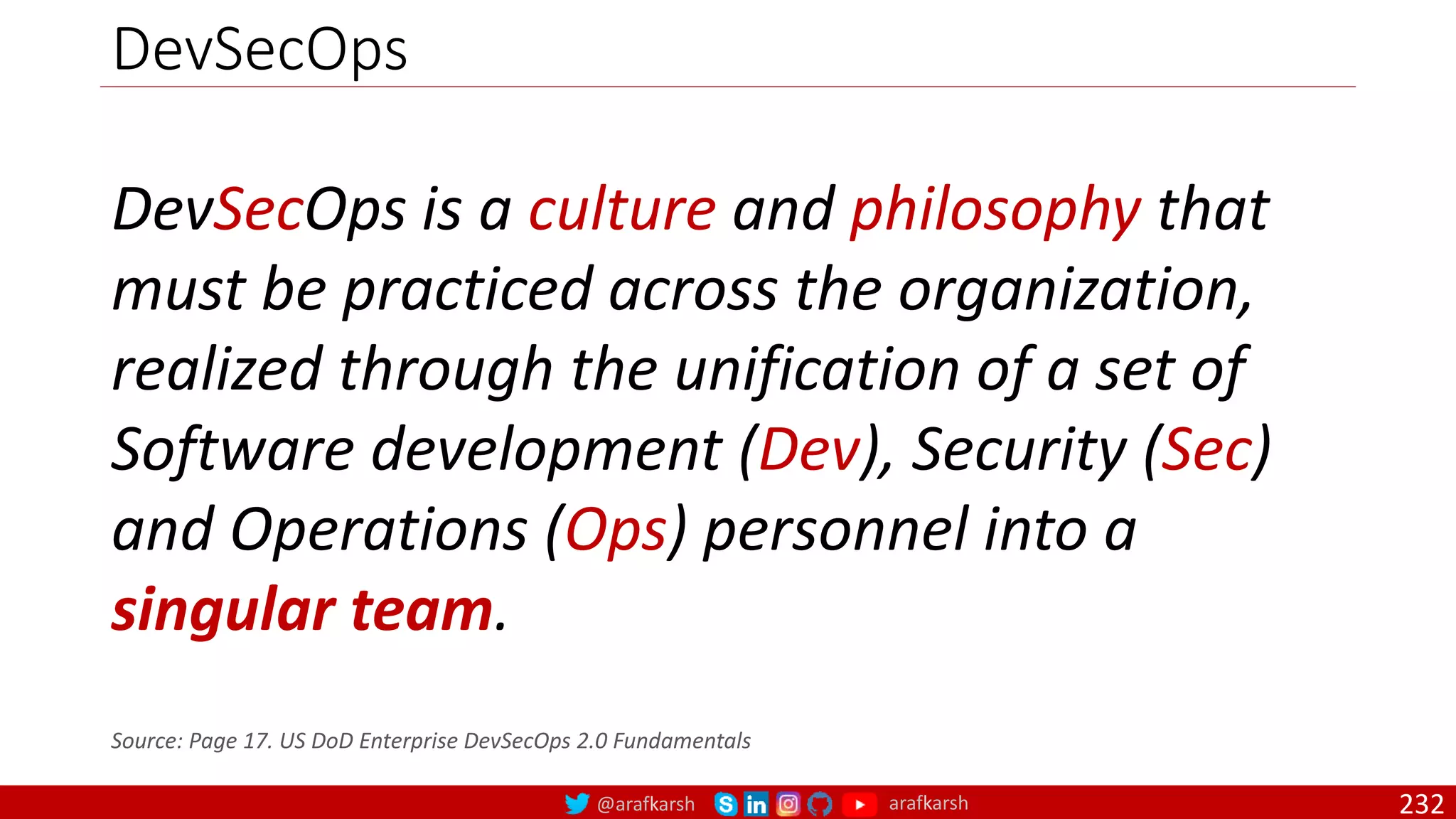 @arafkarsh arafkarsh
DevSecOps
232
DevSecOps is a culture and philosophy that
must be practiced across the organization,
realized through the unification of a set of
Software development (Dev), Security (Sec)
and Operations (Ops) personnel into a
singular team.
Source: Page 17. US DoD Enterprise DevSecOps 2.0 Fundamentals
 