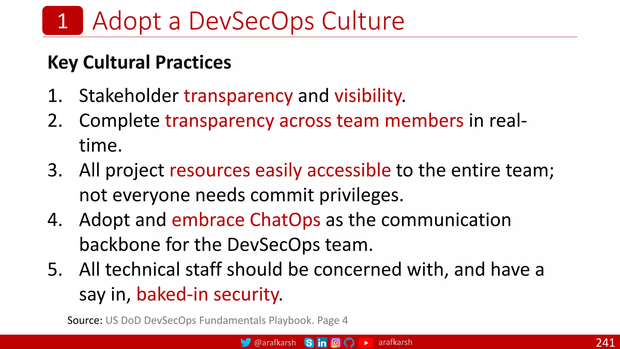 @arafkarsh arafkarsh
Adopt a DevSecOps Culture
241
1
Key Cultural Practices
1. Stakeholder transparency and visibility.
2. Complete transparency across team members in real-
time.
3. All project resources easily accessible to the entire team;
not everyone needs commit privileges.
4. Adopt and embrace ChatOps as the communication
backbone for the DevSecOps team.
5. All technical staff should be concerned with, and have a
say in, baked-in security.
Source: US DoD DevSecOps Fundamentals Playbook. Page 4
 