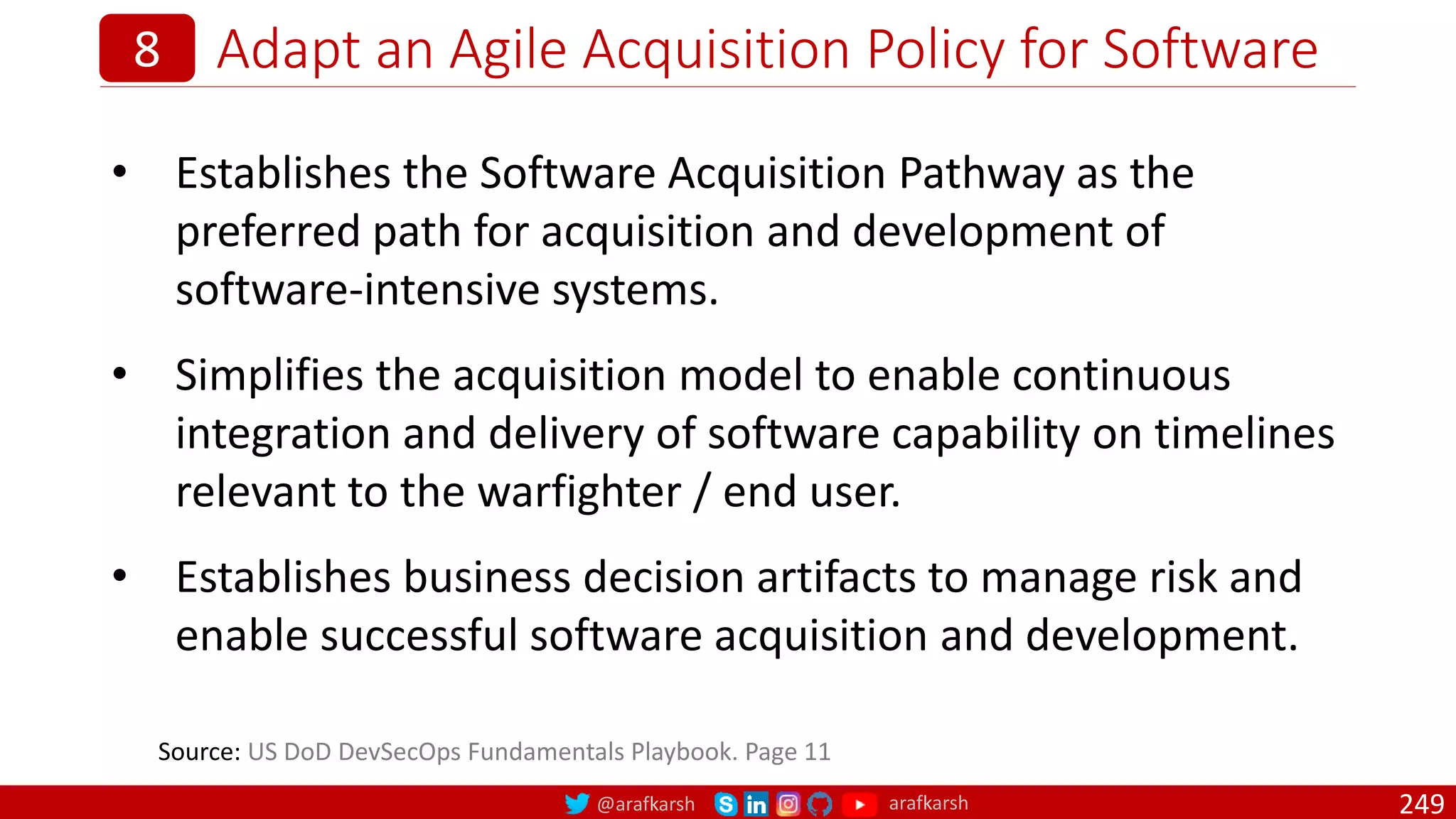 @arafkarsh arafkarsh
Adapt an Agile Acquisition Policy for Software
249
8
• Establishes the Software Acquisition Pathway as the
preferred path for acquisition and development of
software-intensive systems.
• Simplifies the acquisition model to enable continuous
integration and delivery of software capability on timelines
relevant to the warfighter / end user.
• Establishes business decision artifacts to manage risk and
enable successful software acquisition and development.
Source: US DoD DevSecOps Fundamentals Playbook. Page 11
 