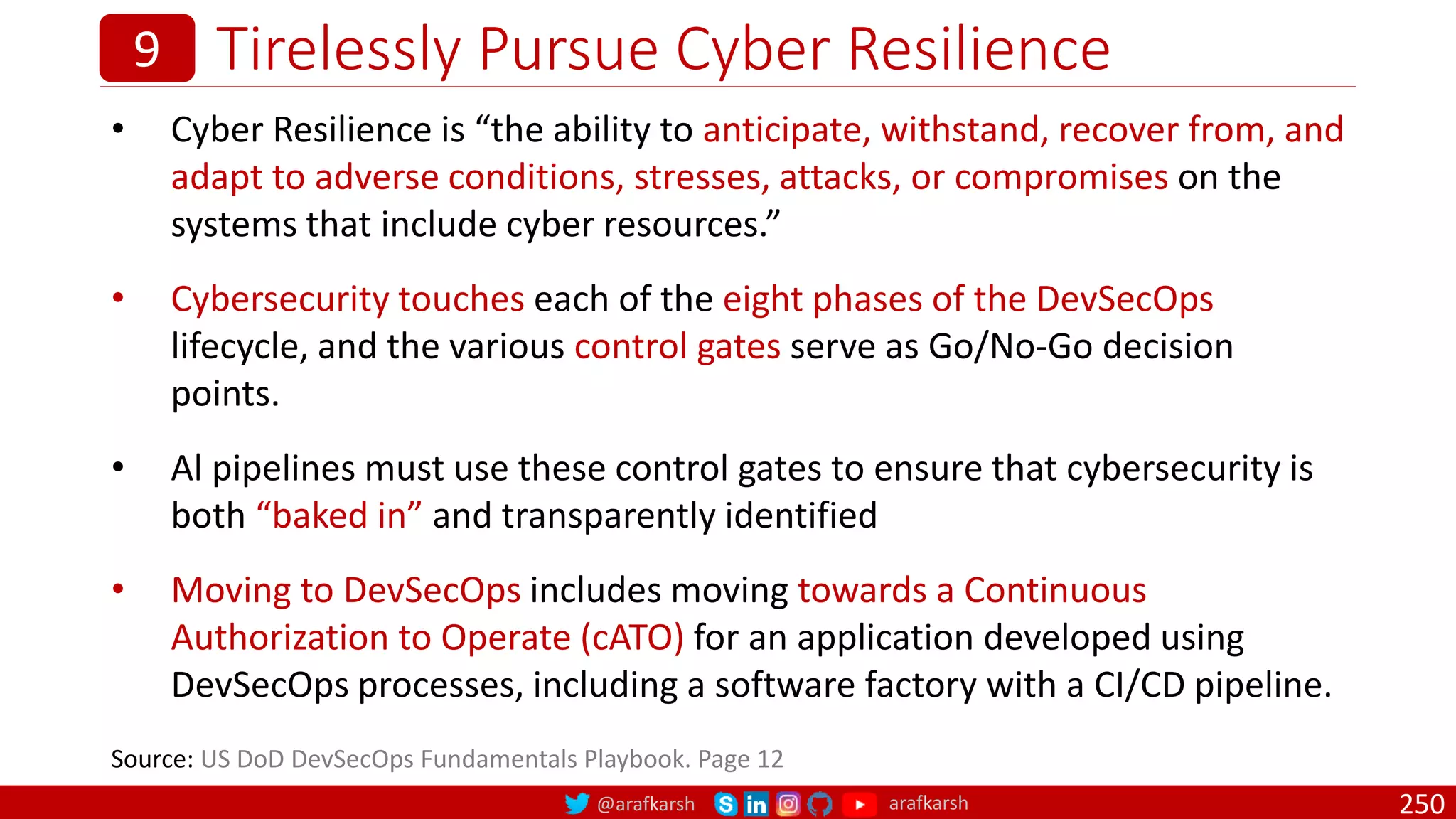 @arafkarsh arafkarsh
Tirelessly Pursue Cyber Resilience
250
9
• Cyber Resilience is “the ability to anticipate, withstand, recover from, and
adapt to adverse conditions, stresses, attacks, or compromises on the
systems that include cyber resources.”
• Cybersecurity touches each of the eight phases of the DevSecOps
lifecycle, and the various control gates serve as Go/No-Go decision
points.
• Al pipelines must use these control gates to ensure that cybersecurity is
both “baked in” and transparently identified
• Moving to DevSecOps includes moving towards a Continuous
Authorization to Operate (cATO) for an application developed using
DevSecOps processes, including a software factory with a CI/CD pipeline.
Source: US DoD DevSecOps Fundamentals Playbook. Page 12
 