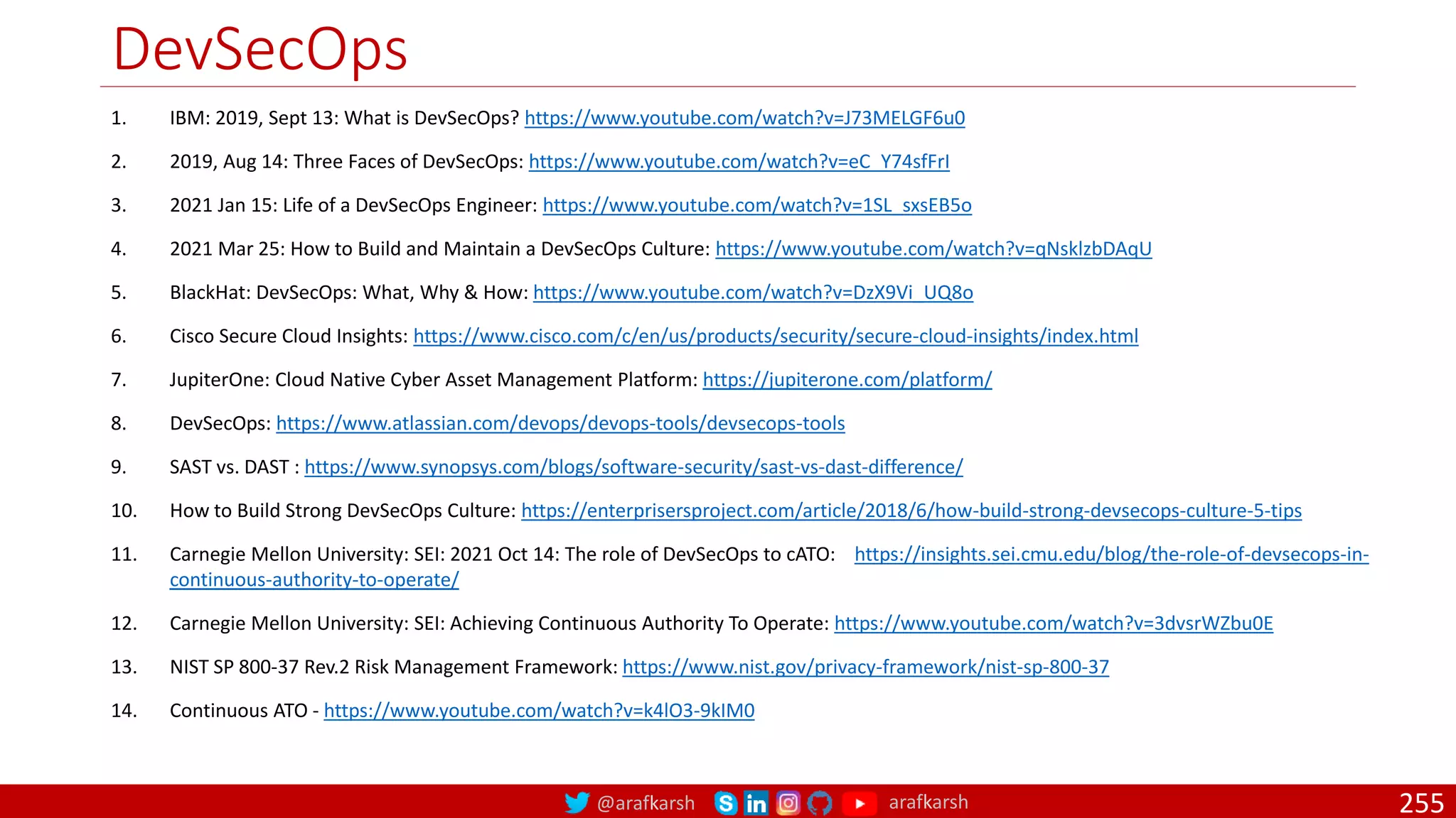 @arafkarsh arafkarsh
DevSecOps
255
1. IBM: 2019, Sept 13: What is DevSecOps? https://www.youtube.com/watch?v=J73MELGF6u0
2. 2019, Aug 14: Three Faces of DevSecOps: https://www.youtube.com/watch?v=eC_Y74sfFrI
3. 2021 Jan 15: Life of a DevSecOps Engineer: https://www.youtube.com/watch?v=1SL_sxsEB5o
4. 2021 Mar 25: How to Build and Maintain a DevSecOps Culture: https://www.youtube.com/watch?v=qNsklzbDAqU
5. BlackHat: DevSecOps: What, Why & How: https://www.youtube.com/watch?v=DzX9Vi_UQ8o
6. Cisco Secure Cloud Insights: https://www.cisco.com/c/en/us/products/security/secure-cloud-insights/index.html
7. JupiterOne: Cloud Native Cyber Asset Management Platform: https://jupiterone.com/platform/
8. DevSecOps: https://www.atlassian.com/devops/devops-tools/devsecops-tools
9. SAST vs. DAST : https://www.synopsys.com/blogs/software-security/sast-vs-dast-difference/
10. How to Build Strong DevSecOps Culture: https://enterprisersproject.com/article/2018/6/how-build-strong-devsecops-culture-5-tips
11. Carnegie Mellon University: SEI: 2021 Oct 14: The role of DevSecOps to cATO: https://insights.sei.cmu.edu/blog/the-role-of-devsecops-in-
continuous-authority-to-operate/
12. Carnegie Mellon University: SEI: Achieving Continuous Authority To Operate: https://www.youtube.com/watch?v=3dvsrWZbu0E
13. NIST SP 800-37 Rev.2 Risk Management Framework: https://www.nist.gov/privacy-framework/nist-sp-800-37
14. Continuous ATO - https://www.youtube.com/watch?v=k4lO3-9kIM0
 