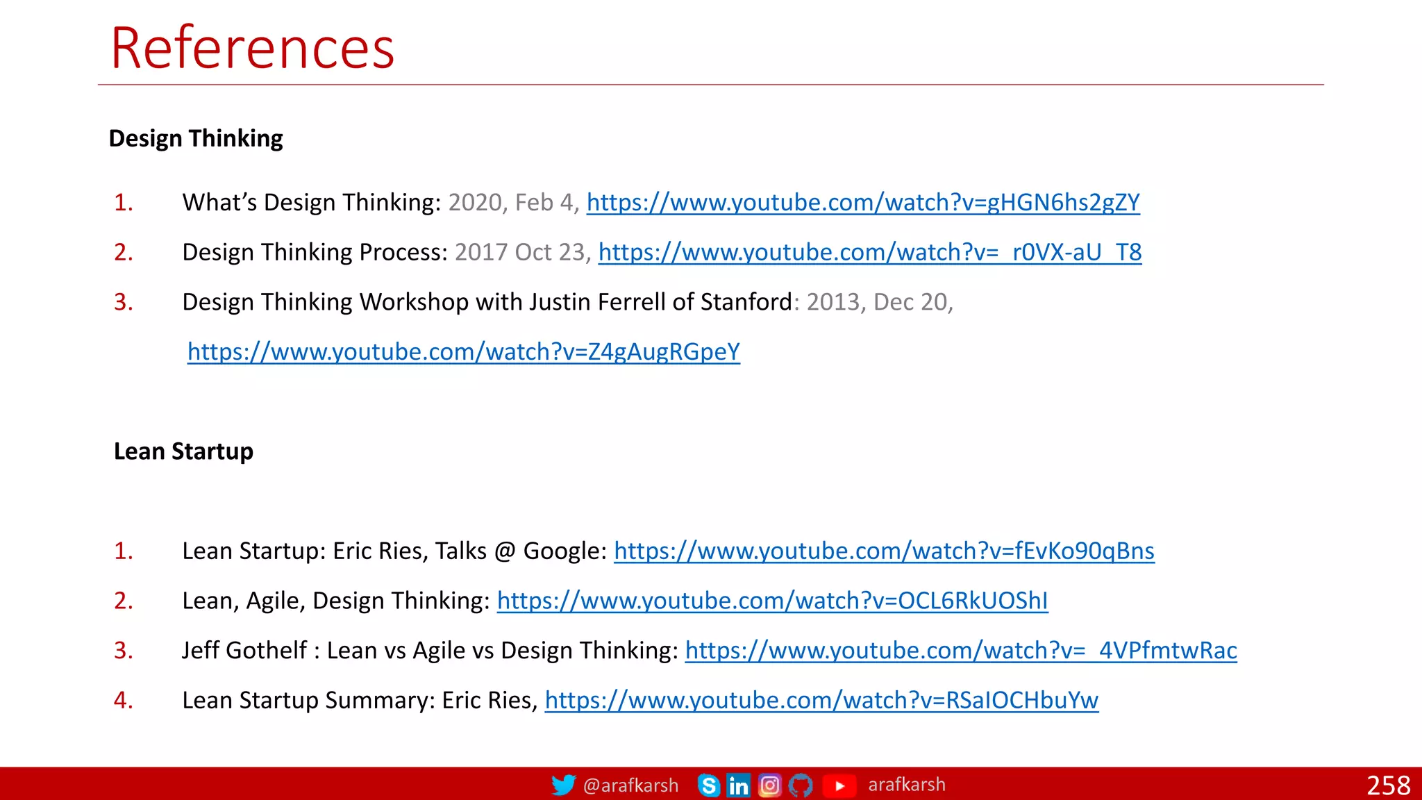@arafkarsh arafkarsh
References
258
Design Thinking
1. What’s Design Thinking: 2020, Feb 4, https://www.youtube.com/watch?v=gHGN6hs2gZY
2. Design Thinking Process: 2017 Oct 23, https://www.youtube.com/watch?v=_r0VX-aU_T8
3. Design Thinking Workshop with Justin Ferrell of Stanford: 2013, Dec 20,
https://www.youtube.com/watch?v=Z4gAugRGpeY
Lean Startup
1. Lean Startup: Eric Ries, Talks @ Google: https://www.youtube.com/watch?v=fEvKo90qBns
2. Lean, Agile, Design Thinking: https://www.youtube.com/watch?v=OCL6RkUOShI
3. Jeff Gothelf : Lean vs Agile vs Design Thinking: https://www.youtube.com/watch?v=_4VPfmtwRac
4. Lean Startup Summary: Eric Ries, https://www.youtube.com/watch?v=RSaIOCHbuYw
 