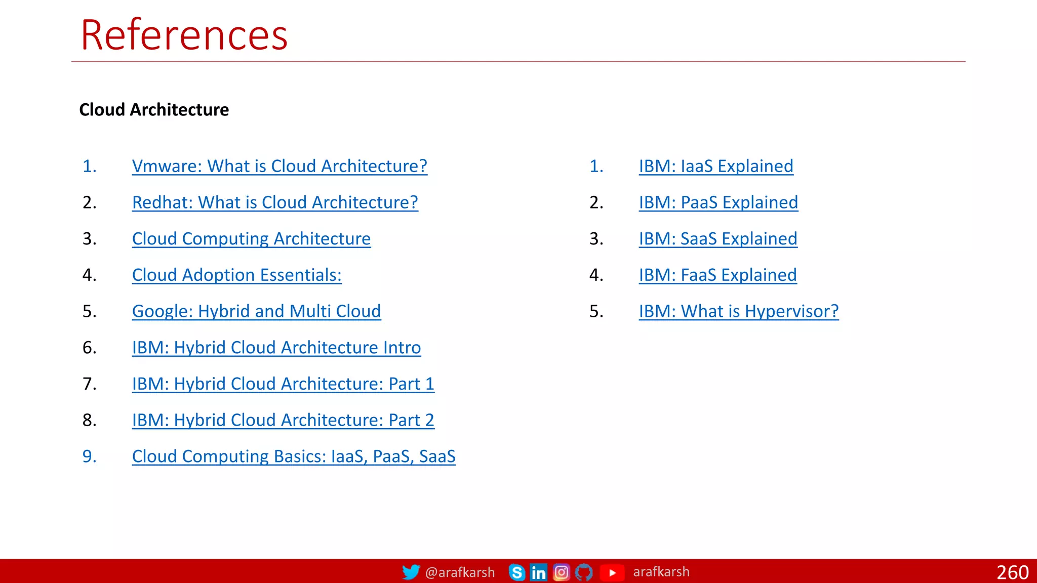 @arafkarsh arafkarsh
References
1. Vmware: What is Cloud Architecture?
2. Redhat: What is Cloud Architecture?
3. Cloud Computing Architecture
4. Cloud Adoption Essentials:
5. Google: Hybrid and Multi Cloud
6. IBM: Hybrid Cloud Architecture Intro
7. IBM: Hybrid Cloud Architecture: Part 1
8. IBM: Hybrid Cloud Architecture: Part 2
9. Cloud Computing Basics: IaaS, PaaS, SaaS
260
1. IBM: IaaS Explained
2. IBM: PaaS Explained
3. IBM: SaaS Explained
4. IBM: FaaS Explained
5. IBM: What is Hypervisor?
Cloud Architecture
 