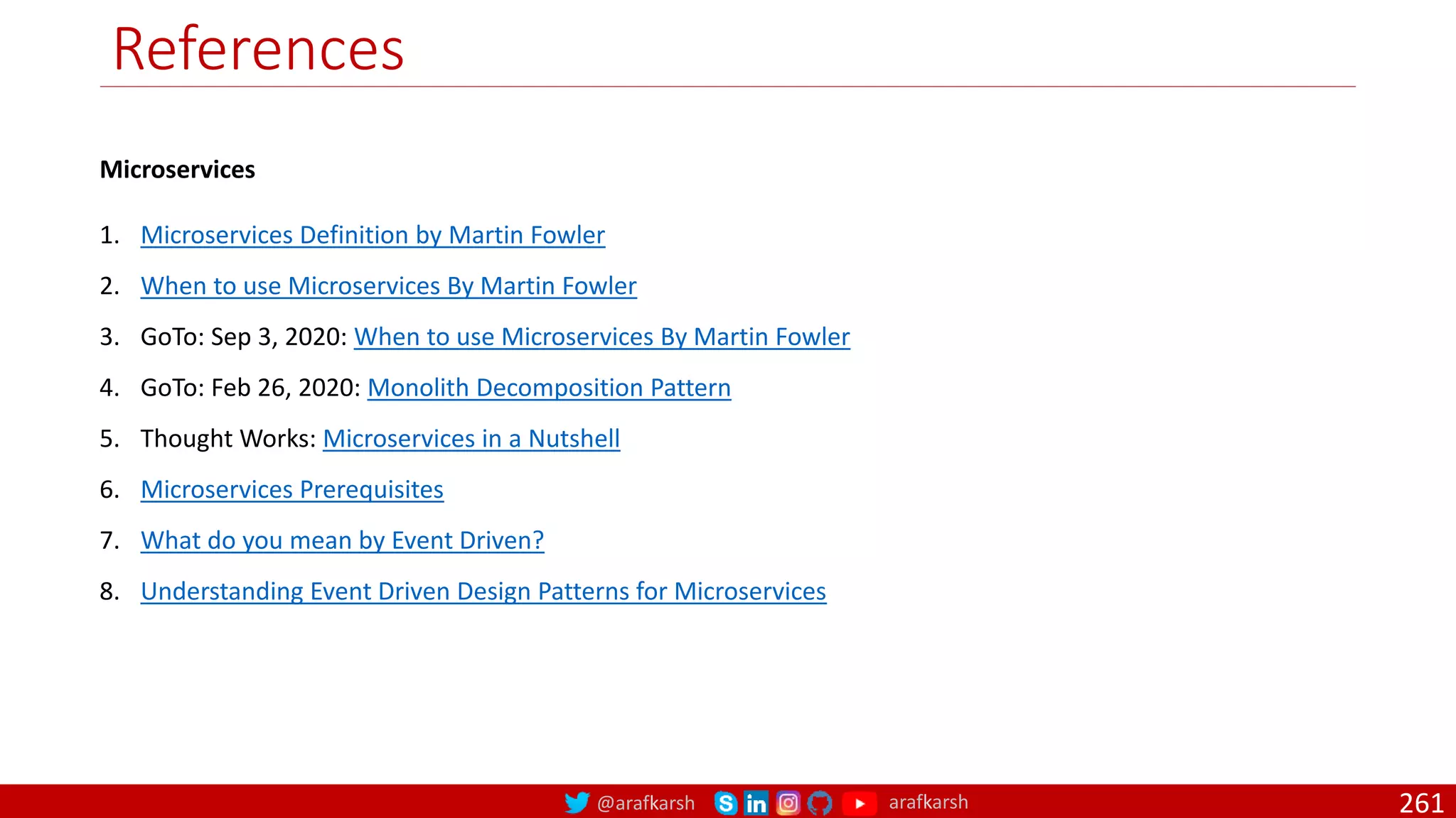 @arafkarsh arafkarsh
References
Microservices
1. Microservices Definition by Martin Fowler
2. When to use Microservices By Martin Fowler
3. GoTo: Sep 3, 2020: When to use Microservices By Martin Fowler
4. GoTo: Feb 26, 2020: Monolith Decomposition Pattern
5. Thought Works: Microservices in a Nutshell
6. Microservices Prerequisites
7. What do you mean by Event Driven?
8. Understanding Event Driven Design Patterns for Microservices
261
 