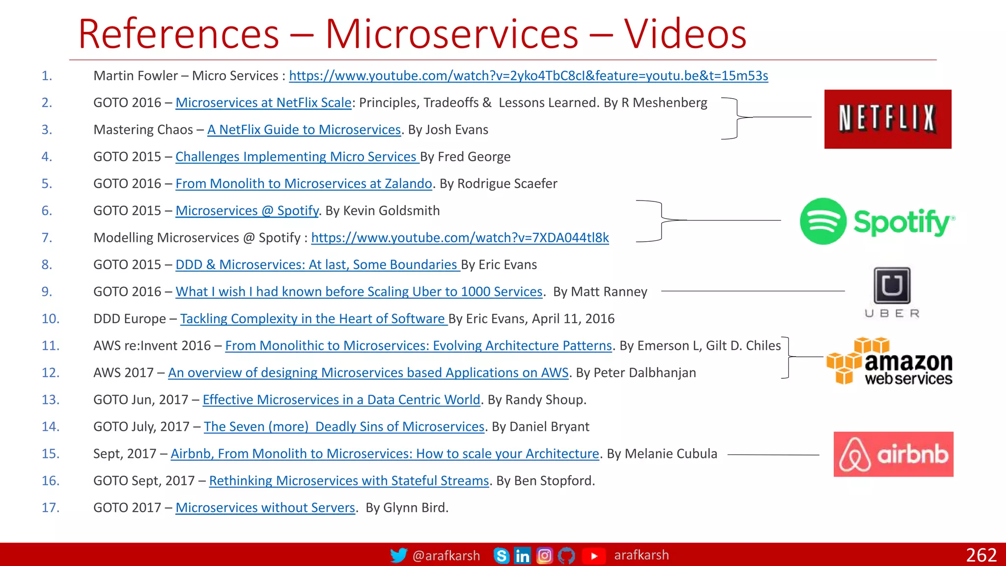 @arafkarsh arafkarsh
References – Microservices – Videos
262
1. Martin Fowler – Micro Services : https://www.youtube.com/watch?v=2yko4TbC8cI&feature=youtu.be&t=15m53s
2. GOTO 2016 – Microservices at NetFlix Scale: Principles, Tradeoffs & Lessons Learned. By R Meshenberg
3. Mastering Chaos – A NetFlix Guide to Microservices. By Josh Evans
4. GOTO 2015 – Challenges Implementing Micro Services By Fred George
5. GOTO 2016 – From Monolith to Microservices at Zalando. By Rodrigue Scaefer
6. GOTO 2015 – Microservices @ Spotify. By Kevin Goldsmith
7. Modelling Microservices @ Spotify : https://www.youtube.com/watch?v=7XDA044tl8k
8. GOTO 2015 – DDD & Microservices: At last, Some Boundaries By Eric Evans
9. GOTO 2016 – What I wish I had known before Scaling Uber to 1000 Services. By Matt Ranney
10. DDD Europe – Tackling Complexity in the Heart of Software By Eric Evans, April 11, 2016
11. AWS re:Invent 2016 – From Monolithic to Microservices: Evolving Architecture Patterns. By Emerson L, Gilt D. Chiles
12. AWS 2017 – An overview of designing Microservices based Applications on AWS. By Peter Dalbhanjan
13. GOTO Jun, 2017 – Effective Microservices in a Data Centric World. By Randy Shoup.
14. GOTO July, 2017 – The Seven (more) Deadly Sins of Microservices. By Daniel Bryant
15. Sept, 2017 – Airbnb, From Monolith to Microservices: How to scale your Architecture. By Melanie Cubula
16. GOTO Sept, 2017 – Rethinking Microservices with Stateful Streams. By Ben Stopford.
17. GOTO 2017 – Microservices without Servers. By Glynn Bird.
 
