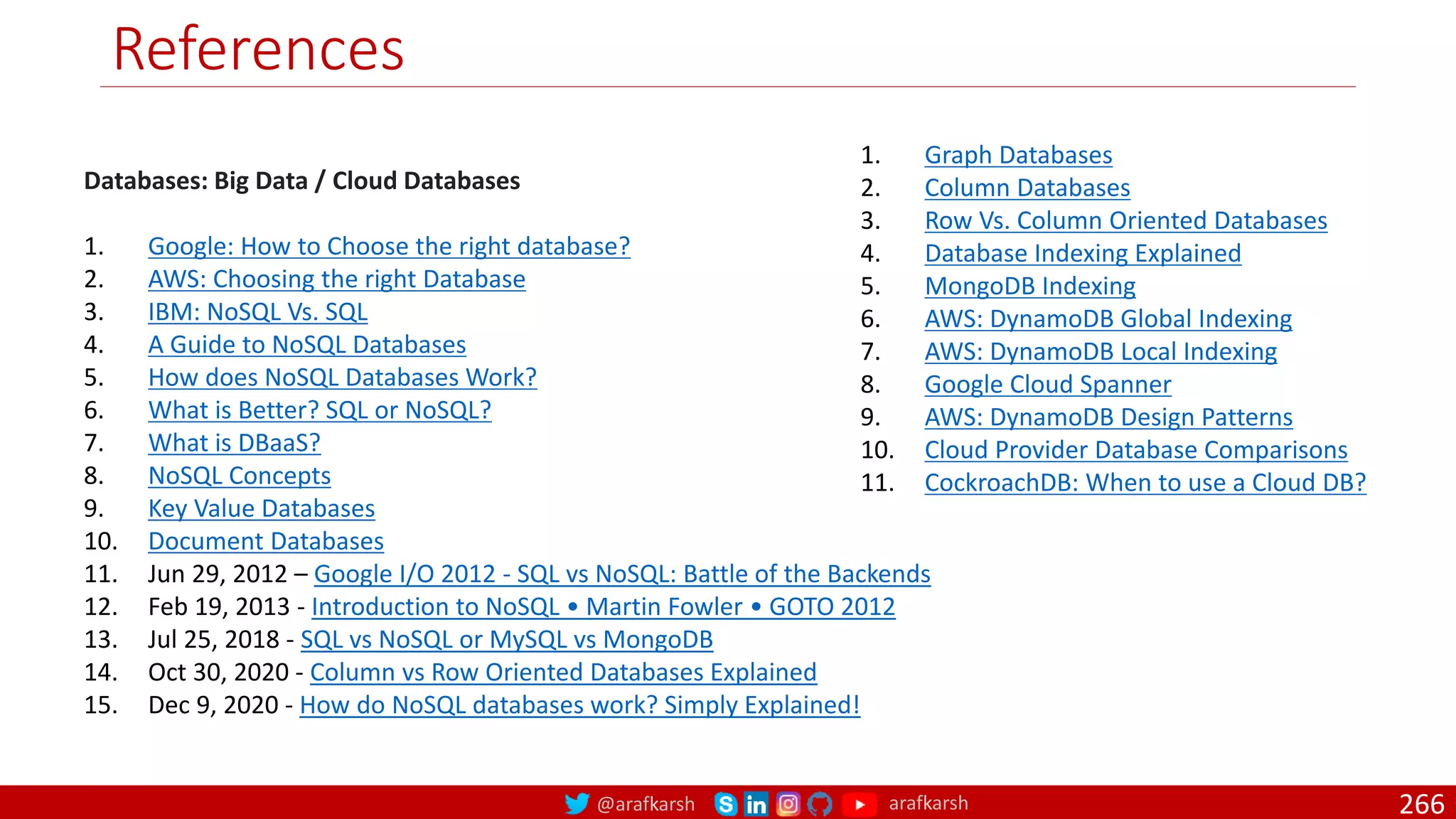 @arafkarsh arafkarsh
References
Databases: Big Data / Cloud Databases
1. Google: How to Choose the right database?
2. AWS: Choosing the right Database
3. IBM: NoSQL Vs. SQL
4. A Guide to NoSQL Databases
5. How does NoSQL Databases Work?
6. What is Better? SQL or NoSQL?
7. What is DBaaS?
8. NoSQL Concepts
9. Key Value Databases
10. Document Databases
11. Jun 29, 2012 – Google I/O 2012 - SQL vs NoSQL: Battle of the Backends
12. Feb 19, 2013 - Introduction to NoSQL • Martin Fowler • GOTO 2012
13. Jul 25, 2018 - SQL vs NoSQL or MySQL vs MongoDB
14. Oct 30, 2020 - Column vs Row Oriented Databases Explained
15. Dec 9, 2020 - How do NoSQL databases work? Simply Explained!
1. Graph Databases
2. Column Databases
3. Row Vs. Column Oriented Databases
4. Database Indexing Explained
5. MongoDB Indexing
6. AWS: DynamoDB Global Indexing
7. AWS: DynamoDB Local Indexing
8. Google Cloud Spanner
9. AWS: DynamoDB Design Patterns
10. Cloud Provider Database Comparisons
11. CockroachDB: When to use a Cloud DB?
266
 