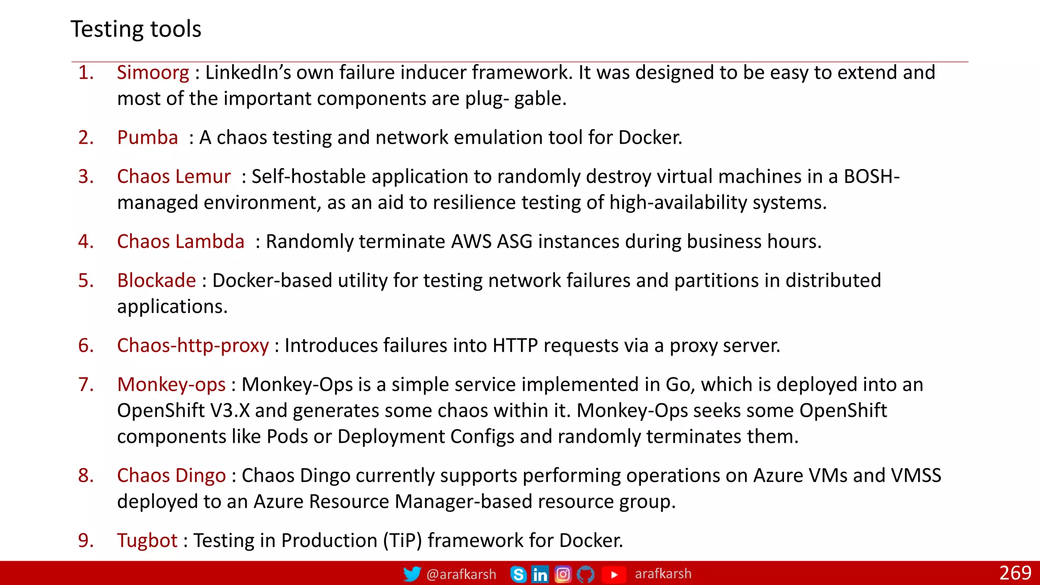 @arafkarsh arafkarsh 269
1. Simoorg : LinkedIn’s own failure inducer framework. It was designed to be easy to extend and
most of the important components are plug‐ gable.
2. Pumba : A chaos testing and network emulation tool for Docker.
3. Chaos Lemur : Self-hostable application to randomly destroy virtual machines in a BOSH-
managed environment, as an aid to resilience testing of high-availability systems.
4. Chaos Lambda : Randomly terminate AWS ASG instances during business hours.
5. Blockade : Docker-based utility for testing network failures and partitions in distributed
applications.
6. Chaos-http-proxy : Introduces failures into HTTP requests via a proxy server.
7. Monkey-ops : Monkey-Ops is a simple service implemented in Go, which is deployed into an
OpenShift V3.X and generates some chaos within it. Monkey-Ops seeks some OpenShift
components like Pods or Deployment Configs and randomly terminates them.
8. Chaos Dingo : Chaos Dingo currently supports performing operations on Azure VMs and VMSS
deployed to an Azure Resource Manager-based resource group.
9. Tugbot : Testing in Production (TiP) framework for Docker.
Testing tools
 