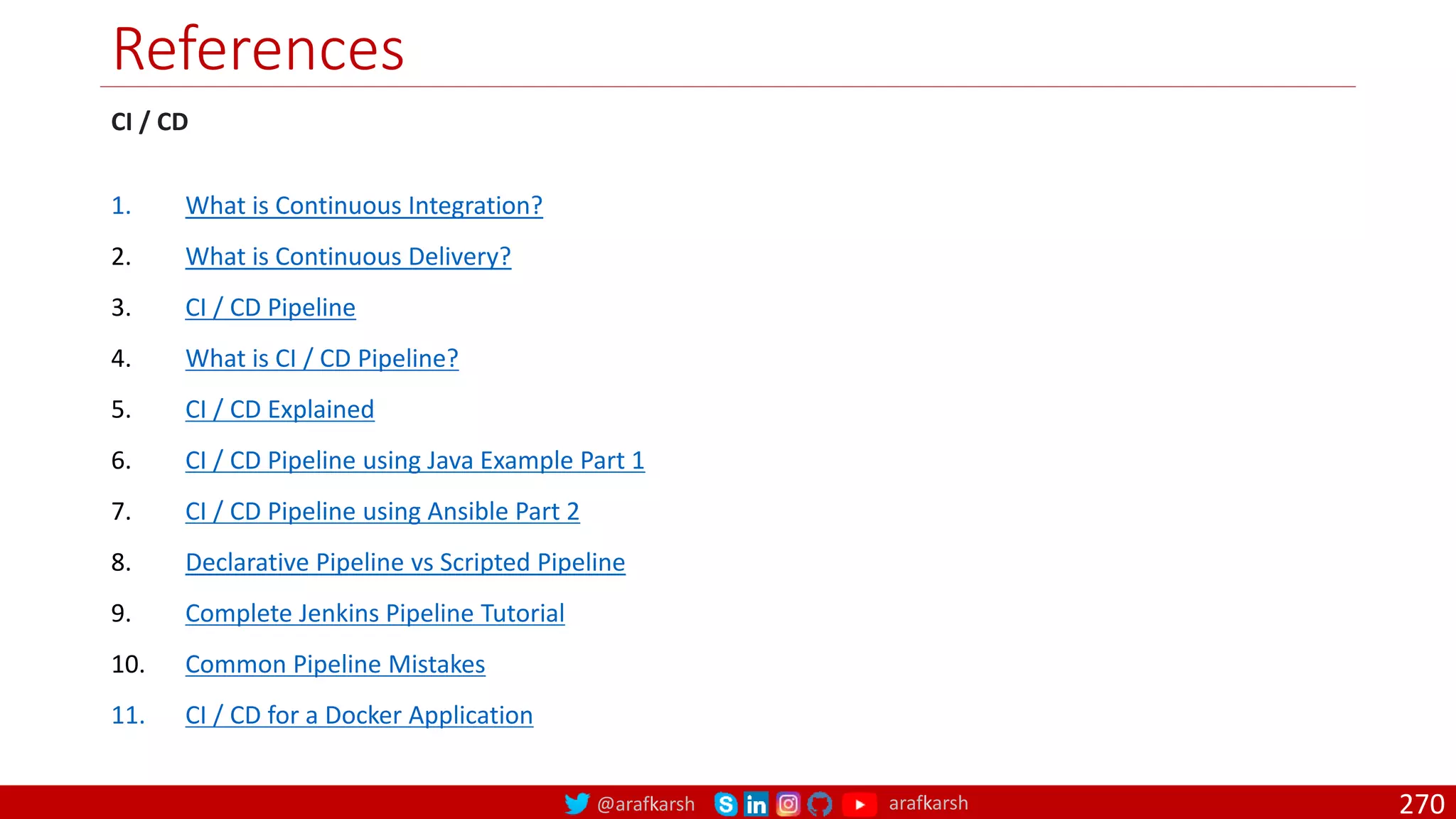 @arafkarsh arafkarsh
References
CI / CD
1. What is Continuous Integration?
2. What is Continuous Delivery?
3. CI / CD Pipeline
4. What is CI / CD Pipeline?
5. CI / CD Explained
6. CI / CD Pipeline using Java Example Part 1
7. CI / CD Pipeline using Ansible Part 2
8. Declarative Pipeline vs Scripted Pipeline
9. Complete Jenkins Pipeline Tutorial
10. Common Pipeline Mistakes
11. CI / CD for a Docker Application
270
 