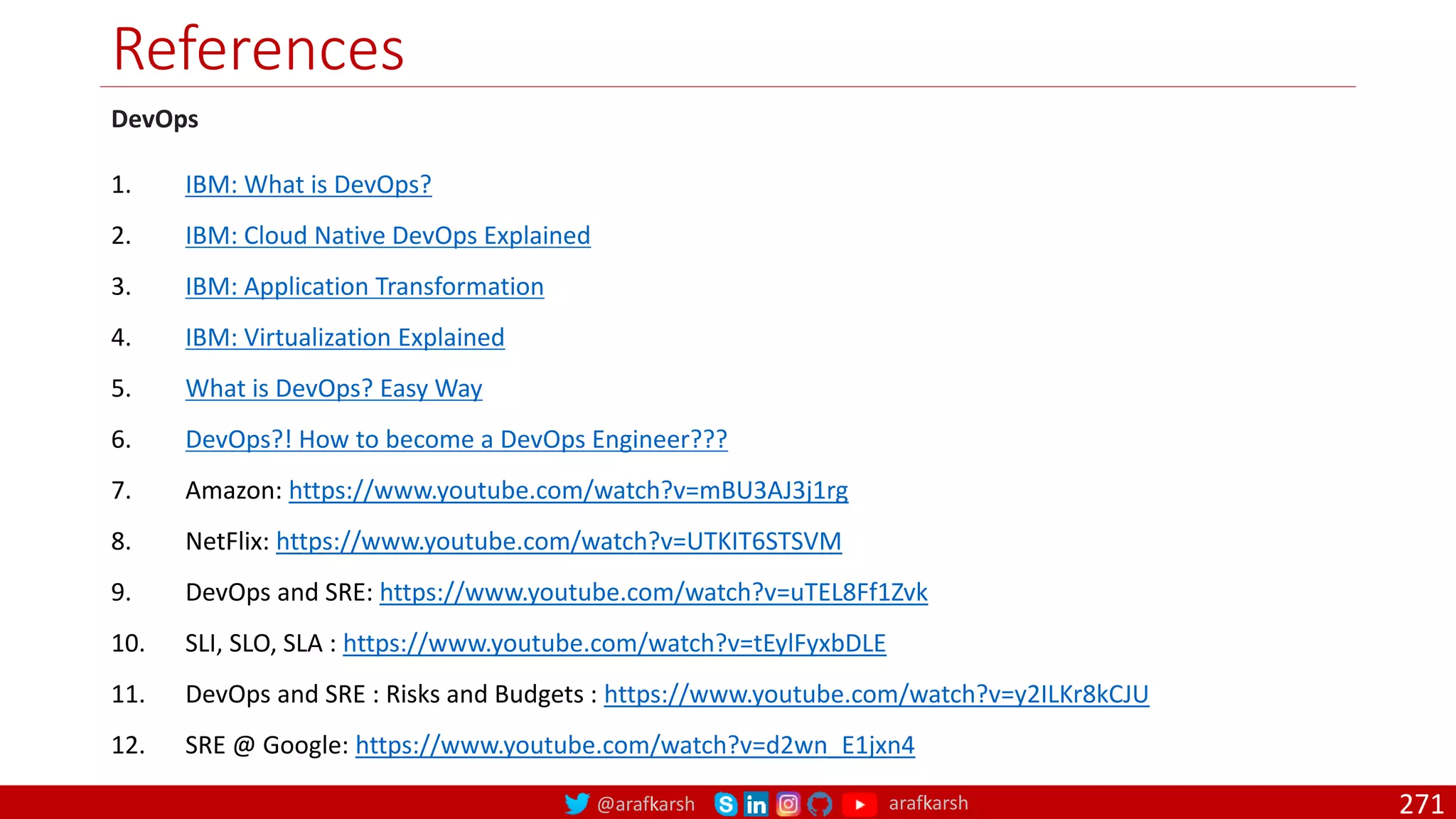@arafkarsh arafkarsh
References
271
DevOps
1. IBM: What is DevOps?
2. IBM: Cloud Native DevOps Explained
3. IBM: Application Transformation
4. IBM: Virtualization Explained
5. What is DevOps? Easy Way
6. DevOps?! How to become a DevOps Engineer???
7. Amazon: https://www.youtube.com/watch?v=mBU3AJ3j1rg
8. NetFlix: https://www.youtube.com/watch?v=UTKIT6STSVM
9. DevOps and SRE: https://www.youtube.com/watch?v=uTEL8Ff1Zvk
10. SLI, SLO, SLA : https://www.youtube.com/watch?v=tEylFyxbDLE
11. DevOps and SRE : Risks and Budgets : https://www.youtube.com/watch?v=y2ILKr8kCJU
12. SRE @ Google: https://www.youtube.com/watch?v=d2wn_E1jxn4
 