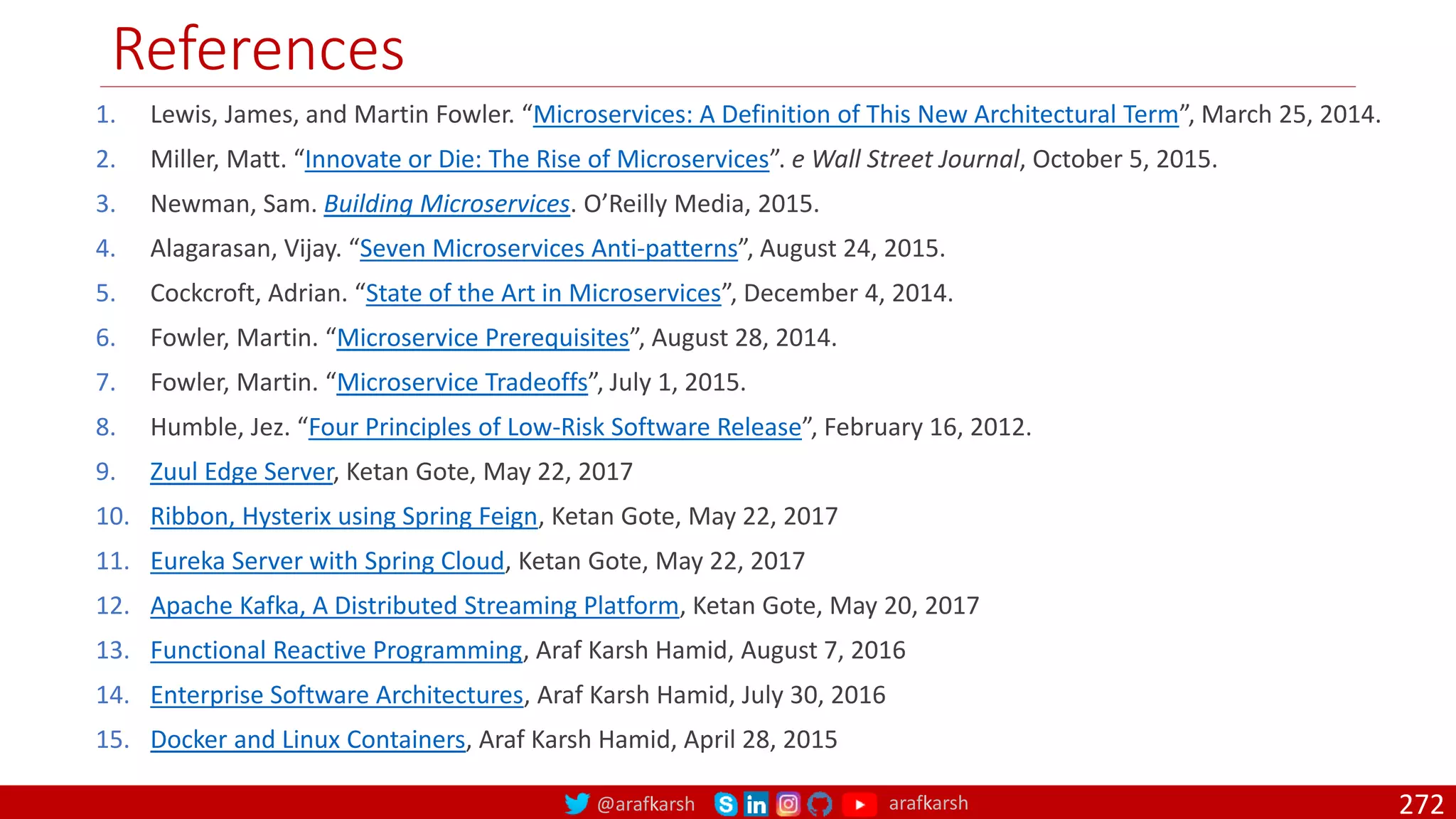 @arafkarsh arafkarsh
References
272
1. Lewis, James, and Martin Fowler. “Microservices: A Definition of This New Architectural Term”, March 25, 2014.
2. Miller, Matt. “Innovate or Die: The Rise of Microservices”. e Wall Street Journal, October 5, 2015.
3. Newman, Sam. Building Microservices. O’Reilly Media, 2015.
4. Alagarasan, Vijay. “Seven Microservices Anti-patterns”, August 24, 2015.
5. Cockcroft, Adrian. “State of the Art in Microservices”, December 4, 2014.
6. Fowler, Martin. “Microservice Prerequisites”, August 28, 2014.
7. Fowler, Martin. “Microservice Tradeoffs”, July 1, 2015.
8. Humble, Jez. “Four Principles of Low-Risk Software Release”, February 16, 2012.
9. Zuul Edge Server, Ketan Gote, May 22, 2017
10. Ribbon, Hysterix using Spring Feign, Ketan Gote, May 22, 2017
11. Eureka Server with Spring Cloud, Ketan Gote, May 22, 2017
12. Apache Kafka, A Distributed Streaming Platform, Ketan Gote, May 20, 2017
13. Functional Reactive Programming, Araf Karsh Hamid, August 7, 2016
14. Enterprise Software Architectures, Araf Karsh Hamid, July 30, 2016
15. Docker and Linux Containers, Araf Karsh Hamid, April 28, 2015
 