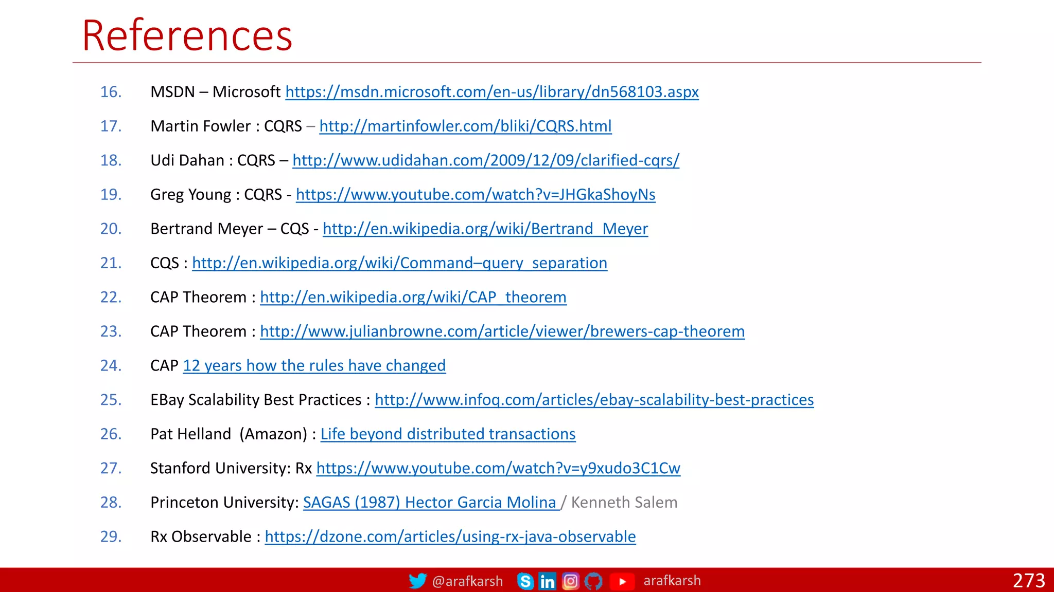 @arafkarsh arafkarsh
References
273
16. MSDN – Microsoft https://msdn.microsoft.com/en-us/library/dn568103.aspx
17. Martin Fowler : CQRS – http://martinfowler.com/bliki/CQRS.html
18. Udi Dahan : CQRS – http://www.udidahan.com/2009/12/09/clarified-cqrs/
19. Greg Young : CQRS - https://www.youtube.com/watch?v=JHGkaShoyNs
20. Bertrand Meyer – CQS - http://en.wikipedia.org/wiki/Bertrand_Meyer
21. CQS : http://en.wikipedia.org/wiki/Command–query_separation
22. CAP Theorem : http://en.wikipedia.org/wiki/CAP_theorem
23. CAP Theorem : http://www.julianbrowne.com/article/viewer/brewers-cap-theorem
24. CAP 12 years how the rules have changed
25. EBay Scalability Best Practices : http://www.infoq.com/articles/ebay-scalability-best-practices
26. Pat Helland (Amazon) : Life beyond distributed transactions
27. Stanford University: Rx https://www.youtube.com/watch?v=y9xudo3C1Cw
28. Princeton University: SAGAS (1987) Hector Garcia Molina / Kenneth Salem
29. Rx Observable : https://dzone.com/articles/using-rx-java-observable
 