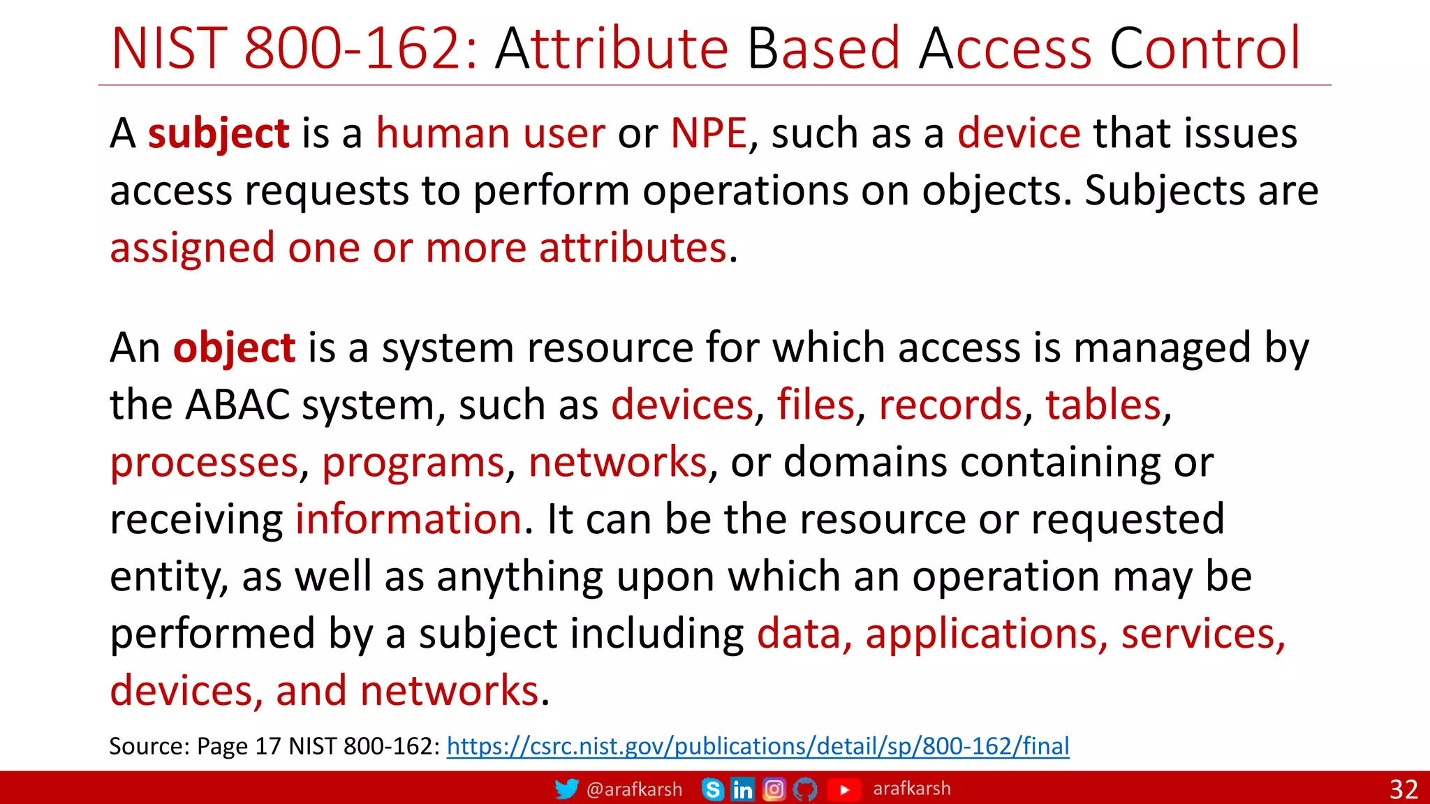 @arafkarsh arafkarsh
NIST 800-162: Attribute Based Access Control
32
A subject is a human user or NPE, such as a device that issues
access requests to perform operations on objects. Subjects are
assigned one or more attributes.
An object is a system resource for which access is managed by
the ABAC system, such as devices, files, records, tables,
processes, programs, networks, or domains containing or
receiving information. It can be the resource or requested
entity, as well as anything upon which an operation may be
performed by a subject including data, applications, services,
devices, and networks.
Source: Page 17 NIST 800-162: https://csrc.nist.gov/publications/detail/sp/800-162/final
 