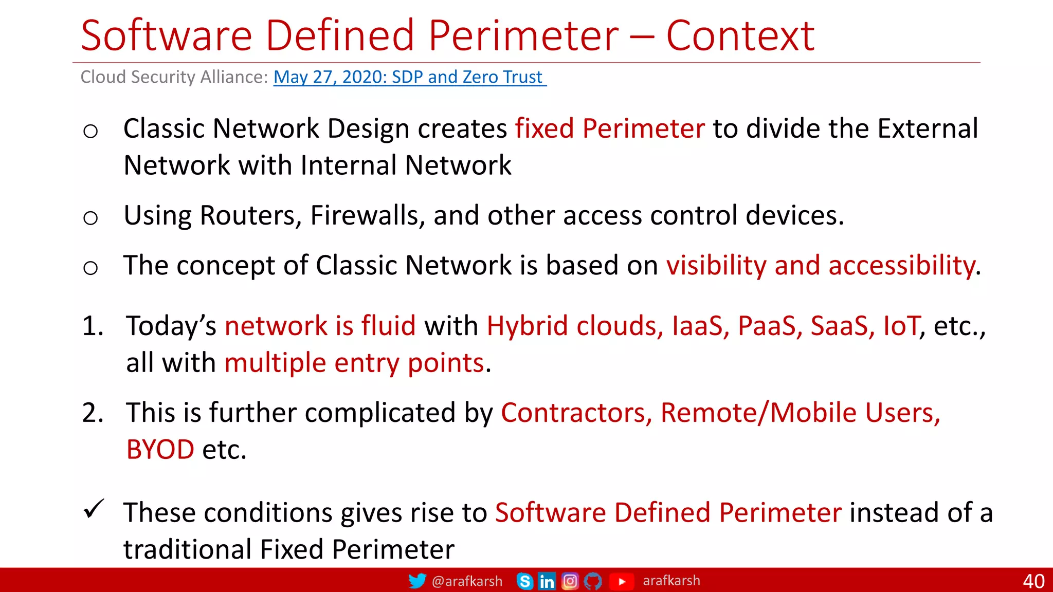 @arafkarsh arafkarsh
Software Defined Perimeter – Context
40
o Classic Network Design creates fixed Perimeter to divide the External
Network with Internal Network
o Using Routers, Firewalls, and other access control devices.
o The concept of Classic Network is based on visibility and accessibility.
1. Today’s network is fluid with Hybrid clouds, IaaS, PaaS, SaaS, IoT, etc.,
all with multiple entry points.
2. This is further complicated by Contractors, Remote/Mobile Users,
BYOD etc.
 These conditions gives rise to Software Defined Perimeter instead of a
traditional Fixed Perimeter
Cloud Security Alliance: May 27, 2020: SDP and Zero Trust
 