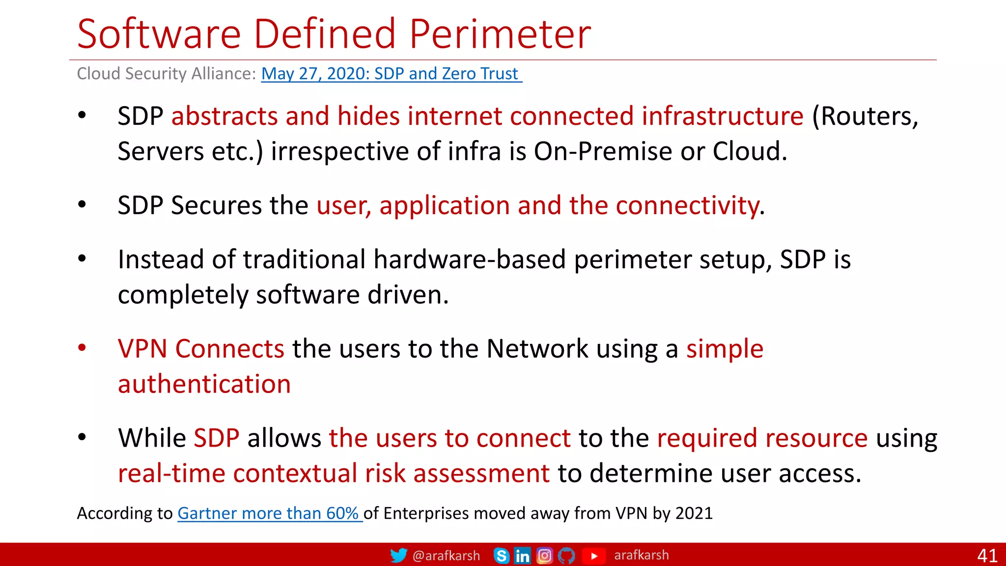 @arafkarsh arafkarsh
Software Defined Perimeter
41
• SDP abstracts and hides internet connected infrastructure (Routers,
Servers etc.) irrespective of infra is On-Premise or Cloud.
• SDP Secures the user, application and the connectivity.
• Instead of traditional hardware-based perimeter setup, SDP is
completely software driven.
• VPN Connects the users to the Network using a simple
authentication
• While SDP allows the users to connect to the required resource using
real-time contextual risk assessment to determine user access.
According to Gartner more than 60% of Enterprises moved away from VPN by 2021
Cloud Security Alliance: May 27, 2020: SDP and Zero Trust
 