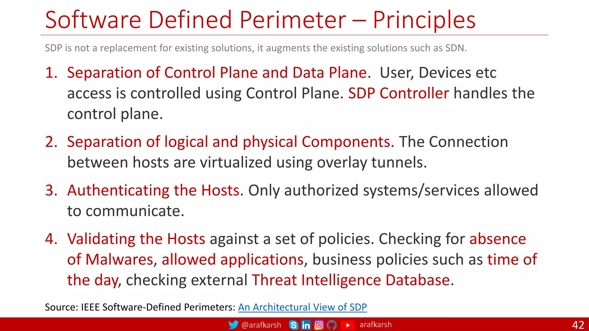 @arafkarsh arafkarsh
Software Defined Perimeter – Principles
42
1. Separation of Control Plane and Data Plane. User, Devices etc
access is controlled using Control Plane. SDP Controller handles the
control plane.
2. Separation of logical and physical Components. The Connection
between hosts are virtualized using overlay tunnels.
3. Authenticating the Hosts. Only authorized systems/services allowed
to communicate.
4. Validating the Hosts against a set of policies. Checking for absence
of Malwares, allowed applications, business policies such as time of
the day, checking external Threat Intelligence Database.
Source: IEEE Software-Defined Perimeters: An Architectural View of SDP
SDP is not a replacement for existing solutions, it augments the existing solutions such as SDN.
 