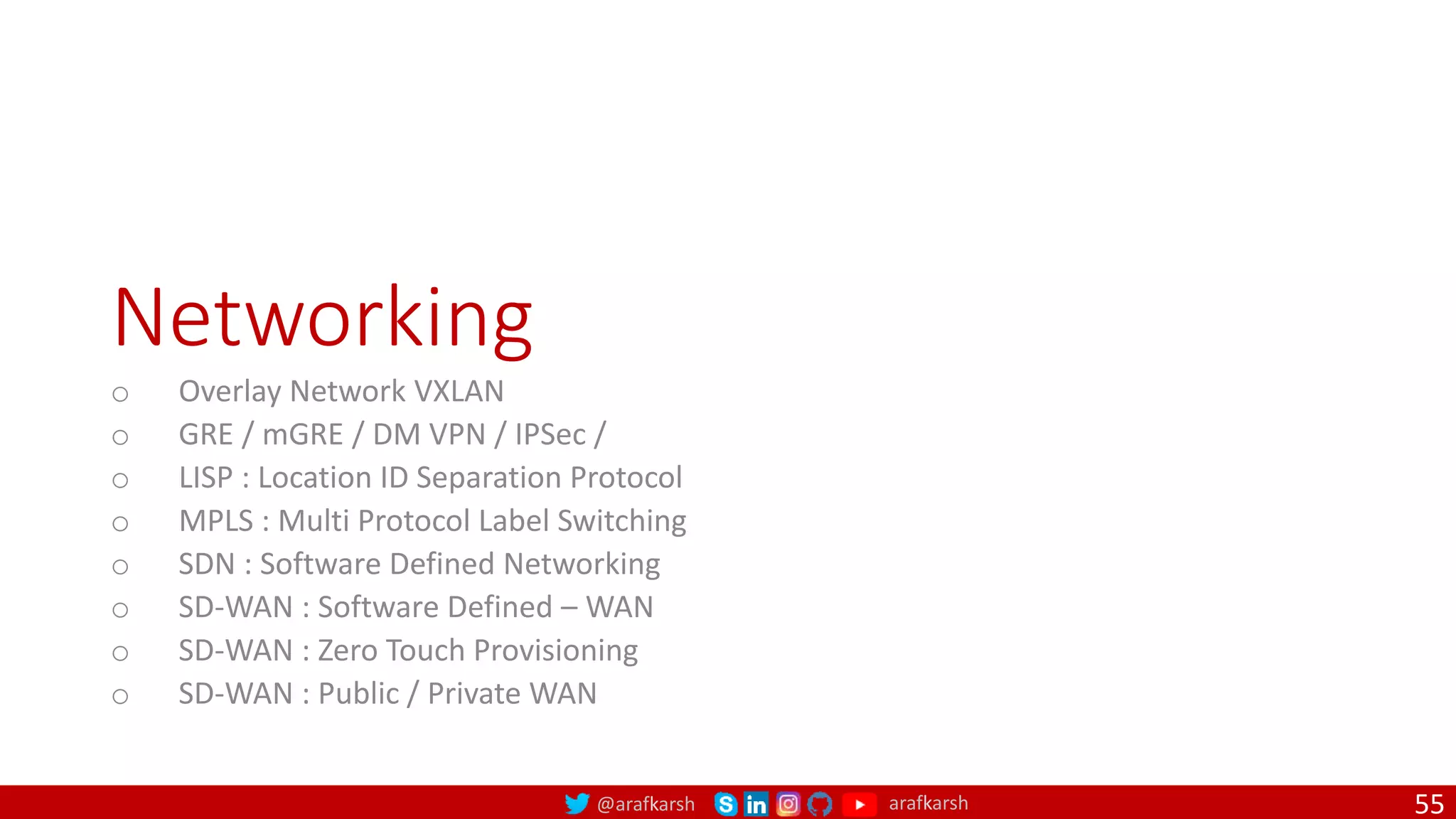 @arafkarsh arafkarsh
Networking
o Overlay Network VXLAN
o GRE / mGRE / DM VPN / IPSec /
o LISP : Location ID Separation Protocol
o MPLS : Multi Protocol Label Switching
o SDN : Software Defined Networking
o SD-WAN : Software Defined – WAN
o SD-WAN : Zero Touch Provisioning
o SD-WAN : Public / Private WAN
55
 