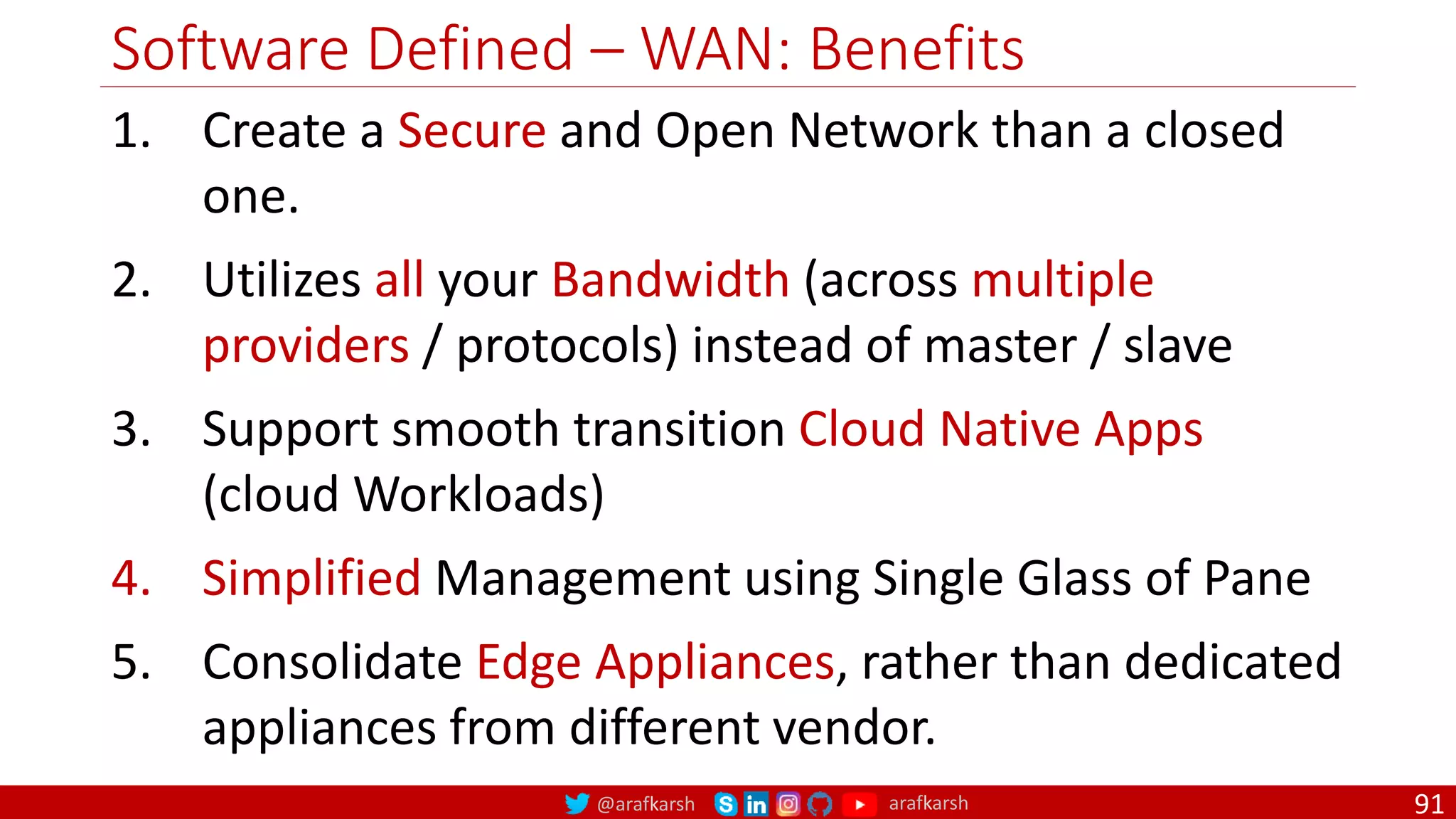 @arafkarsh arafkarsh
Software Defined – WAN: Benefits
91
1. Create a Secure and Open Network than a closed
one.
2. Utilizes all your Bandwidth (across multiple
providers / protocols) instead of master / slave
3. Support smooth transition Cloud Native Apps
(cloud Workloads)
4. Simplified Management using Single Glass of Pane
5. Consolidate Edge Appliances, rather than dedicated
appliances from different vendor.
 