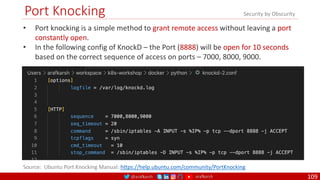 @arafkarsh arafkarsh
Port Knocking
109
• Port knocking is a simple method to grant remote access without leaving a port
constantly open.
• In the following config of KnockD – the Port (8888) will be open for 10 seconds
based on the correct sequence of access on ports – 7000, 8000, 9000.
Source: Ubuntu Port Knocking Manual: https://help.ubuntu.com/community/PortKnocking
Security by Obscurity
 