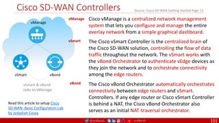 @arafkarsh arafkarsh
Cisco SD-WAN Controllers
131
vSmart
vManage
vBond
vManage Cisco vManage is a centralized network management
system that lets you configure and manage the entire
overlay network from a simple graphical dashboard.
vSmart & vBond
talks to vManage
vSmart The Cisco vSmart Controller is the centralized brain of
the Cisco SD-WAN solution, controlling the flow of data
traffic throughout the network. The vSmart works with
the vBond Orchestrator to authenticate vEdge devices as
they join the network and to orchestrate connectivity
among the edge routers.
Read this article to setup Cisco
SD-WAN: Basic Configuration Lab
by Jedadiah Casey
Source: Cisco SD-WAN Getting Started Page 13
vBond The Cisco vBond Orchestrator automatically orchestrates
connectivity between edge routers and vSmart.
Controllers. If any edge router or Cisco vSmart Controller
is behind a NAT, the Cisco vBond Orchestrator also
serves as an initial NAT-traversal orchestrator.
 