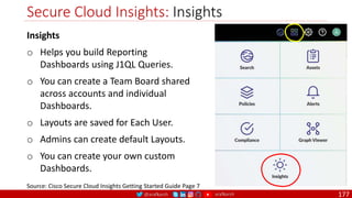 @arafkarsh arafkarsh
Secure Cloud Insights: Insights
177
Source: Cisco Secure Cloud Insights Getting Started Guide Page 7
Insights
o Helps you build Reporting
Dashboards using J1QL Queries.
o You can create a Team Board shared
across accounts and individual
Dashboards.
o Layouts are saved for Each User.
o Admins can create default Layouts.
o You can create your own custom
Dashboards.
 