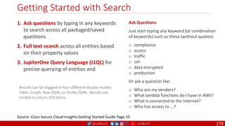 @arafkarsh arafkarsh
Getting Started with Search
179
1. Ask questions by typing in any keywords
to search across all packaged/saved
questions
2. Full text search across all entities based
on their property values
3. JupiterOne Query Language (J1QL) for
precise querying of entities and
Source: Cisco Secure Cloud Insights Getting Started Guide Page 10
Results can be toggled in four different display modes:
Table, Graph, Raw JSON, or Pretty JSON. Results are
limited to return 250 items.
Ask Questions
Just start typing any keyword (or combination
of keywords) such as these (without quotes):
o compliance
o access
o traffic
o ssh
o data encrypted
o production
Or ask a question like:
o Who are my vendors?
o What lambda functions do I have in AWS?
o What is connected to the Internet?
o Who has access to ...?
 