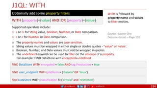 @arafkarsh arafkarsh
J1QL: WITH
184
WITH is followed by
property name and values
to filter entities.
Source: Jupiter One
Documentation – Page 102
WITH {property}={value} AND|OR {property}={value}
Optionally add some property filters
Supported operators include:
o = or != for String value, Boolean, Number, or Date comparison.
o > or < for Number or Date comparison.
o The property names and values are case sensitive.
o String values must be wrapped in either single or double quotes - "value" or 'value'.
o Boolean, Number, and Date values must not be wrapped in quotes.
o The undefined keyword can be used to filter on the absence of a property.
For example: FIND DataStore with encrypted=undefined
FIND DataStore WITH encrypted = false AND tag.Production = true
FIND user_endpoint WITH platform = ('darwin' OR 'linux')
Find DataStore WITH classification != ('critical' and 'restricted')
 