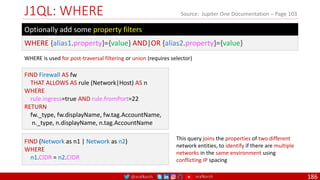 @arafkarsh arafkarsh
J1QL: WHERE
186
Source: Jupiter One Documentation – Page 103
WHERE {alias1.property}={value} AND|OR {alias2.property}={value}
Optionally add some property filters
FIND Firewall AS fw
THAT ALLOWS AS rule (Network|Host) AS n
WHERE
rule.ingress=true AND rule.fromPort=22
RETURN
fw._type, fw.displayName, fw.tag.AccountName,
n._type, n.displayName, n.tag.AccountName
FIND (Network as n1 | Network as n2)
WHERE
n1.CIDR = n2.CIDR
This query joins the properties of two different
network entities, to identify if there are multiple
networks in the same environment using
conflicting IP spacing
WHERE is used for post-traversal filtering or union (requires selector)
 