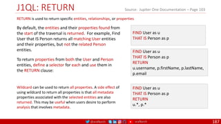 @arafkarsh arafkarsh
J1QL: RETURN
187
Source: Jupiter One Documentation – Page 103
FIND User as u
THAT IS Person as p
RETURN
u.username, p.firstName, p.lastName,
p.email
FIND User as u
THAT IS Person as p
RETURN is used to return specific entities, relationships, or properties
By default, the entities and their properties found from
the start of the traversal is returned. For example, Find
User that IS Person returns all matching User entities
and their properties, but not the related Person
entities.
To return properties from both the User and Person
entities, define a selector for each and use them in
the RETURN clause:
FIND User as u
THAT IS Person as p
RETURN
u.*, p.*
Wildcard can be used to return all properties. A side effect of
using wildcard to return all properties is that all metadata
properties associated with the selected entities are also
returned. This may be useful when users desire to perform
analysis that involves metadata.
 